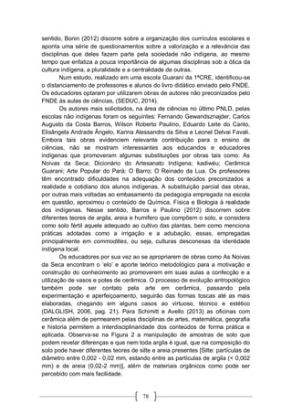 78
sentido, Bonin (2012) discorre sobre a organização dos currículos escolares e
aponta uma série de questionamentos sobre a valorização e a relevância das
disciplinas que deles fazem parte pela sociedade não indígena, ao mesmo
tempo que enfatiza a pouca importância de algumas disciplinas sob a ótica da
cultura indígena, a pluralidade e a centralidade de outras.
Num estudo, realizado em uma escola Guaraní da 1ªCRE, identificou-se
o distanciamento de professores e alunos do livro didático enviado pelo FNDE.
Os educadores optaram por utilizarem obras de autores não preconizados pelo
FNDE às aulas de ciências, (SEDUC, 2014).
Os autores mais solicitados, na área de ciências no último PNLD, pelas
escolas não indígenas foram os seguintes: Fernando Gewandsznajder, Carlos
Augusto da Costa Barros, Wilson Roberto Paulino, Eduardo Leite do Canto,
Elisângela Andrade Ângelo, Karina Alessandra da Silva e Leonel Delvai Favali.
Embora tais obras evidenciem relevante contribuição para o ensino de
ciências, não se mostram interessantes aos educandos e educadores
indígenas que promoveram algumas substituições por obras tais como: As
Noivas da Seca; Dicionário do Artesanato Indígena; kadiwéu; Cerâmica
Guarani; Arte Popular do Pará: O Barro; O Reinado da Lua. Os professores
têm encontrado dificuldades na adequação dos conteúdos preconizados a
realidade e cotidiano dos alunos indígenas. A substituição parcial das obras,
por outras mais voltadas ao embasamento da pedagogia empregada na escola
em questão, aproximou o conteúdo de Química, Física e Biologia à realidade
dos indígenas. Nesse sentido, Barros e Paulino (2012) discorrem sobre
diferentes teores de argila, areia e humífero que compõem o solo, e considera
como solo fértil aquele adequado ao cultivo das plantas, bem como menciona
práticas adotadas como a irrigação e a adubação, essas, empregadas
principalmente em commodities, ou seja, culturas desconexas da identidade
indígena local.
Os educadores por sua vez ao se apropriarem de obras como As Noivas
da Seca encontram o ‘elo’ e aporte teórico metodológico para a motivação e
construção do conhecimento ao promoverem em suas aulas a confecção e a
utilização de vasos e potes de cerâmica. O processo de evolução antropológico
também pode ser contato pela arte em cerâmica, passando pela
experimentação e aperfeiçoamento, seguirão das formas toscas até as mais
elaboradas, chegando em alguns casos ao virtuoso, técnico e estético
(DALGLISH, 2006, pag. 21). Para Schimitt e Avello (2013) as oficinas com
cerâmica além de permearem pelas disciplinas de artes, matemática, geografia
e historia permitem a interdisciplinaridade dos conteúdos de forma prática e
aplicada. Observa-se na Figura 2 a manipulação de amostras de solo que
podem revelar diferenças e que nem toda argila é igual, que na composição do
solo pode haver diferentes teores de silte e areia presentes [Silte: partículas de
diâmetro entre 0,002 - 0,02 mm, estando entre as partículas de argila (< 0,002
mm) e de areia (0,02-2 mm)], além de materiais orgânicos como pode ser
percebido com mais facilidade.
 