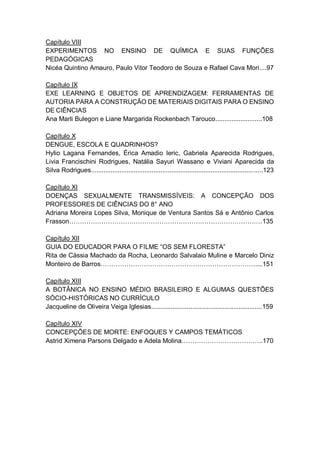 7
Capítulo VIII
EXPERIMENTOS NO ENSINO DE QUÍMICA E SUAS FUNÇÕES
PEDAGÓGICAS
Nicéa Quintino Amauro, Paulo Vitor Teodoro de Souza e Rafael Cava Mori....97
Capítulo IX
EXE LEARNING E OBJETOS DE APRENDIZAGEM: FERRAMENTAS DE
AUTORIA PARA A CONSTRUÇÃO DE MATERIAIS DIGITAIS PARA O ENSINO
DE CIÊNCIAS
Ana Marli Bulegon e Liane Margarida Rockenbach Tarouco..........................108
Capítulo X
DENGUE, ESCOLA E QUADRINHOS?
Hylio Lagana Fernandes, Érica Amadio Ieric, Gabriela Aparecida Rodrigues,
Livia Francischini Rodrigues, Natália Sayuri Wassano e Viviani Aparecida da
Silva Rodrigues................................................................................................123
Capítulo XI
DOENÇAS SEXUALMENTE TRANSMISSÍVEIS: A CONCEPÇÃO DOS
PROFESSORES DE CIÊNCIAS DO 8° ANO
Adriana Moreira Lopes Silva, Monique de Ventura Santos Sá e Antônio Carlos
Frasson………………………………………………………………………………135
Capítulo XII
GUIA DO EDUCADOR PARA O FILME “OS SEM FLORESTA”
Rita de Cássia Machado da Rocha, Leonardo Salvalaio Muline e Marcelo Diniz
Monteiro de Barros………………………………………………………………....151
Capítulo XIII
A BOTÂNICA NO ENSINO MÉDIO BRASILEIRO E ALGUMAS QUESTÕES
SÓCIO-HISTÓRICAS NO CURRÍCULO
Jacqueline de Oliveira Veiga Iglesias..............................................................159
Capítulo XIV
CONCEPÇÕES DE MORTE: ENFOQUES Y CAMPOS TEMÁTICOS
Astrid Ximena Parsons Delgado e Adela Molina………………………………..170
 