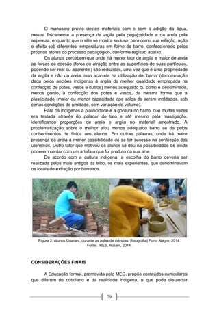 79
O manuseio prévio destes materiais com e sem a adição da água,
mostra fisicamente a presença da argila pela pegajosidade e da areia pela
aspereza, enquanto que o silte se mostra sedoso, bem como sua relação, ação
e efeito sob diferentes temperaturas em forno de barro, confeccionado pelos
próprios atores do processo pedagógico, conforme registro abaixo.
Os alunos percebem que onde há menor teor de argila e maior de areia
as forças de coesão (força de atração entre as superfícies de suas partículas,
podendo ser real ou aparente ) são reduzidas, uma vez que é uma propriedade
da argila e não da areia, isso acarreta na utilização de ‘barro’ (denominação
dada pelos anciões indígenas á argila de melhor qualidade empregada na
confecção de potes, vasos e outros) menos adequado ou como é denominado,
menos gordo, à confecção dos potes e vasos, da mesma forma que a
plasticidade (maior ou menor capacidade dos solos de serem moldados, sob
certas condições de umidade, sem variação do volume).
Para os indígenas a plasticidade é a gordura do barro, que muitas vezes
era testada através do paladar do tato e até mesmo pela mastigação,
identificando proporções de areia e argila no material amostrado. A
problematização sobre o melhor e/ou menos adequado barro se da pelos
conhecimentos de física aos alunos. Em outras palavras, onde há maior
presença de areia a menor possibilidade de se ter sucesso na confecção dos
utensílios. Outro fator que motivou os alunos se deu na possibilidade de ainda
poderem contar com um artefato que foi produto da sua arte.
De acordo com a cultura indígena, a escolha do barro deveria ser
realizada pelos mais antigos da tribo, os mais experientes, que denominavam
os locais de extração por barreiros.
Figura 2. Alunos Guaraní, durante as aulas de ciências. [fotografia] Porto Alegre, 2014.
Fonte: RIES, Rosani, 2014.
CONSIDERAÇÕES FINAIS
A Educação formal, promovida pelo MEC, propõe conteúdos curriculares
que diferem do cotidiano e da realidade indígena, o que pode distanciar
 
