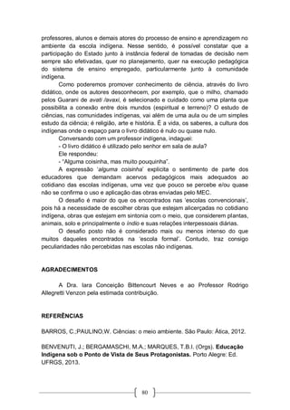 80
professores, alunos e demais atores do processo de ensino e aprendizagem no
ambiente da escola indígena. Nesse sentido, é possível constatar que a
participação do Estado junto à instância federal de tomadas de decisão nem
sempre são efetivadas, quer no planejamento, quer na execução pedagógica
do sistema de ensino empregado, particularmente junto à comunidade
indígena.
Como poderemos promover conhecimento de ciência, através do livro
didático, onde os autores desconhecem, por exemplo, que o milho, chamado
pelos Guarani de avati /avaxi, é selecionado e cuidado como uma planta que
possibilita a conexão entre dois mundos (espiritual e terreno)? O estudo de
ciências, nas comunidades indígenas, vai além de uma aula ou de um simples
estudo da ciência; é religião, arte e história. É a vida, os saberes, a cultura dos
indígenas onde o espaço para o livro didático é nulo ou quase nulo.
Conversando com um professor indígena, indaguei:
- O livro didático é utilizado pelo senhor em sala de aula?
Ele respondeu:
- “Alguma coisinha, mas muito pouquinha”.
A expressão ‘alguma coisinha’ explicita o sentimento de parte dos
educadores que demandam acervos pedagógicos mais adequados ao
cotidiano das escolas indígenas, uma vez que pouco se percebe e/ou quase
não se confirma o uso e aplicação das obras enviadas pelo MEC.
O desafio é maior do que os encontrados nas ‘escolas convencionais’,
pois há a necessidade de escolher obras que estejam alicerçadas no cotidiano
indígena, obras que estejam em sintonia com o meio, que considerem plantas,
animais, solo e principalmente o índio e suas relações interpessoais diárias.
O desafio posto não é considerado mais ou menos intenso do que
muitos daqueles encontrados na ‘escola formal’. Contudo, traz consigo
peculiaridades não percebidas nas escolas não indígenas.
AGRADECIMENTOS
A Dra. Iara Conceição Bittencourt Neves e ao Professor Rodrigo
Allegretti Venzon pela estimada contribuição.
REFERÊNCIAS
BARROS, C.;PAULINO,W. Ciências: o meio ambiente. São Paulo: Ática, 2012.
BENVENUTI, J.; BERGAMASCHI, M.A.; MARQUES, T.B.I. (Orgs). Educação
Indígena sob o Ponto de Vista de Seus Protagonistas. Porto Alegre: Ed.
UFRGS, 2013.
 