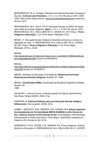 81
BERGAMASCHI, M. A. Tradição e Memória nas Práticas Escolares Kaingang e
Guarani. Currículo sem Fronteiras, v.10, n.1, p.133-146, jan-jun 2010. ISSN
1645-1384 (online) Disponível em: www.curriculosemfronteiras.org Acesso em:
30 mar. 2014.
BERGAMASCHI, M.A.; SILVA, R.H.D. Educação Escolar no Brasil: da escola
para índios às escolas indígenas. Agora, v.13, n. 1, p.124-150, jan-jun. 2007.
BERGAMASCHI, M.A.; DALLA ZEN, M.I.H.; XAVIER, M.L.M.F.(Orgs.). Povos
Indígenas e Educação. 2. ed. Porto Alegre: Mediação, 2012.
BONIN, I.T. Educação Escolar Indígena e Docência: princípios e normas na
legislação em vigor. In: BERGAMASCHI, M.A.; DALLA ZEN, M.I.H.; XAVIER,
M.L.M.F.(Orgs.). Povos Indígenas e Educação. 2. ed. Porto Alegre:
Mediação, 2012. p. 33-48.
BRASIL:
http://portal.mec.gov.br/index.php?option=com_content&id=13658:escolha-do-
livro-diatico&Itemid=984 Acesso em 05/06/2016.
BRASIL:
http://www.fnde.gov.br/programas/livro-didatico/livro-didatico-editais/item/4032-
pnld-2015 Acesso em 07/06/2016.
BRASIL. Ministério da Educação e do Desporto. Referencial Curricular
Nacional para Escolas Indígenas. Brasília, DF, 1998.
BRASIL. Constituição [1988]. Constituição da República Federativa do Brasil.
Brasília, DF,
1988.
DALGLISH, L. Noivas da seca: cerâmica popular do Vale do Jequitinhonha.
São Paulo: Editora UNESP, 2006. 214p
FERREIRA, B. Políticas Públicas para uma Educação Escolar Indígena
Diferenciada. São Leopoldo: OiKOs, 2012.
GOBBI, F; BAPTISTA, M.M.; PRINTES, R.B.; COSSIO, R.R. Breves Aspectos
Socioambientais da Territorialidade MBYÁ-GUARANI no Rio Grande do
Sul: coletivos Guarani no Rio Grande do Sul: territorialidade, interetnicidade,
sobreposições e direitos específicos. Porto Alegre: Assembleia Legislativa do
Estado do Rio Grande do Sul, 2010.
KURROSCHI, A.R.S.; SOUSA, F.B.; VENZON, R.A. Povos Indígenas, História,
Memória e Educação. In: BERGAMASCHI, M.A.; DALLA ZEN, M.I.H.; XAVIER,
 