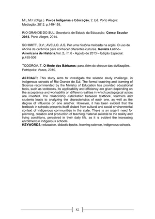 82
M.L.M.F.(Orgs.). Povos Indígenas e Educação. 2. Ed. Porto Alegre:
Mediação, 2012. p.149-158.
RIO GRANDE DO SUL. Secretaria de Estado da Educação. Censo Escolar
2014. Porto Alegre, 2014.
SCHIMITT, D.V.; AVELLO, A.S. Por uma história moldada na argila: O uso de
oficina de cerâmica para conhecer diferentes culturas. Revista Latino-
Americana de História.Vol. 2, nº. 6 - Agosto de 2013 – Edição Especial.
p.495-506
TODOROV, T. O Medo dos Bárbaros: para além do choque das civilizações.
Petrópolis: Vozes, 2010.
ASTRACT: This study aims to investigate the science study challenge, in
indigenous schools of Rio Grande do Sul. The formal teaching and learning of
Science recommended by the Ministry of Education has provided educational
tools, such as textbooks. Its applicability and efficiency are given depending on
the acceptance and workability on different realities in which pedagogical actors
are inserted. The relationship established between textbook, teachers and
students leads to analyzing the characteristics of each one, as well as the
degree of influence on one another. However, it has been evident that the
textbook in schools presents itself distant from cultural and social environmental
context of indigenous communities in the state. There is an urgent need for
planning, creation and production of teaching material suitable to the reality and
living conditions, perceived in their daily life, as it is evident the increasing
enrollment in indigenous schools.
KEYWORDS: education, didactic books, learning science, indigenous schools.
 