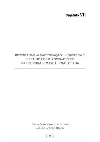 83
Capítulo VII
INTEGRANDO ALFABETIZAÇÃO LINGUÍSTICA E
CIENTÍFICA COM ATIVIDADES DE
INTERLINGUAGEM EM TURMAS DE EJA
__________________________________________
Diana Gonçalves dos Santos
Jesus Cardoso Brabo
 