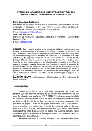 84
INTEGRANDO ALFABETIZAÇÃO LINGUÍSTICA E CIENTÍFICA COM
ATIVIDADES DE INTERLINGUAGEM EM TURMAS DE EJA
Diana Gonçalves dos Santos
Mestranda em Educação em Ciências e Matemáticas pelo Programa de Pós-
graduação em Educação em Ciências e Matemáticas do Instituto de Educação
Matemática e Científica – Universidade Federal do Pará;
E-mail: dianasantos07@gmail.com
Jesus Cardoso Brabo
Professor do Instituto de Educação Matemática e Científica – Universidade
Federal do Pará,
E-mail: brabo@ufpa.br
RESUMO: Este trabalho analisa uma sequência didática implementada em
uma turma de Educação de Jovens e Adultos (EJA). Trata-se de um estudo de
caso etnográfico para avaliar o impacto da inserção de atividades integradas
de alfabetização linguística e científica em turmas de EJA, realizado com vinte
estudantes, de segunda etapa do ensino fundamental da EJA da Escola
Estadual Maroja Neto, localizada na periferia de Belém, Pará. Explora-se a
ideia de por em prática atividades de alfabetização linguística e científica de
maneira integrada, através do uso da interlinguagem, estimulo a geração de
dúvidas e explicitação/discussão das possíveis variações dos significados dos
termos ou frases de interesse dos alunos. Uma demonstração do como é
possível usar conceitos científicos não como foco da aprendizagem, mas sim
como instrumentos culturais de referência de alfabetização e linguística e
científica.
PALAVRAS CHAVE: interlinguagem; alfabetização científica; educação de
jovens e adultos.
1. INTRODUÇÃO
Embora tenha havido uma diminuição substancial no número de
pessoas que não dominam técnicas de leitura e escrita, atualmente, um em
cada doze brasileiros é analfabeto (INEP, 2014). Considerando a complexidade
da sociedade contemporânea, isso é um dado bastante preocupante do ponto
de vista social. O fato de um texto escrito ser uma forma de pensamento
plasmado no papel – como se no papel pudéssemos “ver o pensamento”,
retomar quantas vezes quisermos seu ponto de partida ou cada um de seus
enlaces – nos dá dimensão da importância decodificação textual na sociedade
contemporânea. Além disso, a leitura e a escrita nos ajudam a controlar nossa
atividade cognitiva, ampliando de forma geral nossa capacidade de memória,
aprendizagem e planejamento.
A escola é, sem dúvida, um lugar privilegiado para se desenvolver essas
 