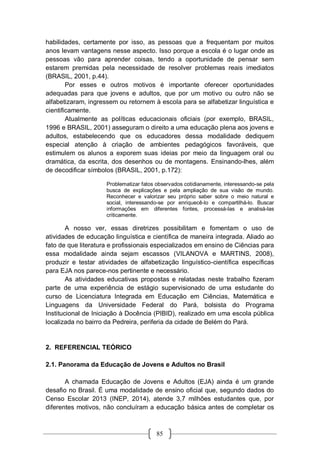 85
habilidades, certamente por isso, as pessoas que a frequentam por muitos
anos levam vantagens nesse aspecto. Isso porque a escola é o lugar onde as
pessoas vão para aprender coisas, tendo a oportunidade de pensar sem
estarem premidas pela necessidade de resolver problemas reais imediatos
(BRASIL, 2001, p.44).
Por esses e outros motivos é importante oferecer oportunidades
adequadas para que jovens e adultos, que por um motivo ou outro não se
alfabetizaram, ingressem ou retornem à escola para se alfabetizar linguística e
cientificamente.
Atualmente as políticas educacionais oficiais (por exemplo, BRASIL,
1996 e BRASIL, 2001) asseguram o direito a uma educação plena aos jovens e
adultos, estabelecendo que os educadores dessa modalidade dediquem
especial atenção à criação de ambientes pedagógicos favoráveis, que
estimulem os alunos a exporem suas ideias por meio da linguagem oral ou
dramática, da escrita, dos desenhos ou de montagens. Ensinando-lhes, além
de decodificar símbolos (BRASIL, 2001, p.172):
Problematizar fatos observados cotidianamente, interessando-se pela
busca de explicações e pela ampliação de sua visão de mundo.
Reconhecer e valorizar seu próprio saber sobre o meio natural e
social, interessando-se por enriquecê-lo e compartilhá-lo. Buscar
informações em diferentes fontes, processá-las e analisá-las
criticamente.
A nosso ver, essas diretrizes possibilitam e fomentam o uso de
atividades de educação linguística e científica de maneira integrada. Aliado ao
fato de que literatura e profissionais especializados em ensino de Ciências para
essa modalidade ainda sejam escassos (VILANOVA e MARTINS, 2008),
produzir e testar atividades de alfabetização linguístico-científica específicas
para EJA nos parece-nos pertinente e necessário.
As atividades educativas propostas e relatadas neste trabalho fizeram
parte de uma experiência de estágio supervisionado de uma estudante do
curso de Licenciatura Integrada em Educação em Ciências, Matemática e
Linguagens da Universidade Federal do Pará, bolsista do Programa
Institucional de Iniciação à Docência (PIBID), realizado em uma escola pública
localizada no bairro da Pedreira, periferia da cidade de Belém do Pará.
2. REFERENCIAL TEÓRICO
2.1. Panorama da Educação de Jovens e Adultos no Brasil
A chamada Educação de Jovens e Adultos (EJA) ainda é um grande
desafio no Brasil. É uma modalidade de ensino oficial que, segundo dados do
Censo Escolar 2013 (INEP, 2014), atende 3,7 milhões estudantes que, por
diferentes motivos, não concluíram a educação básica antes de completar os
 