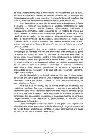 86
18 anos. O atendimento ainda é muito restrito se considerarmos que no Brasil,
em 2011, existiam 65,9 milhões de pessoas com mais de 15 anos que não
frequentavam a escola e não concluíram o ensino fundamental completo, das
quais 12,9 milhões foram consideradas analfabetas (IBGE, PNAD 2011).
Além do problema de expansão do atendimento, a EJA também enfrenta
o desafio de melhorar sua qualidade e utilidade. Historicamente essa
modalidade de ensino sofreu diversas reformulações curriculares e
organizacionais (HADDAD, 2009), passando de um modelo de ensino que
visava apenas a alfabetização instrumental (saber ler, escrever e fazer
cálculos) para um modelo que visa assegurar o chamado letramento, entendido
como o desenvolvimento de habilidades, conhecimentos e atitudes que
favoreçam o uso de conhecimentos nas mais diversas práticas sociais, ou seja,
ensinar não apenas a “leitura da palavra”, mas sim a “leitura de mundo”
(BRASIL, 2001).
Essa perspectiva tem como princípios pedagógicos básicos a (i)
incorporação da realidade vivencial dos educandos como conteúdo ou ponto
de partida da prática educativa, (ii) emprego de atividades educativas de
caráter crítico, problematizador e criativo e (iii) estabelecimento de diálogos de
enriquecimento mútuo entre professores e alunos (BRASIL, 2001). Seguir tais
princípios implica em criar situações de diálogo nas quais os educandos, além
de ter contato com conhecimentos científicos e culturais socialmente
valorizados e úteis, tenham oportunidade de expressar a riqueza e a
originalidade de sua linguagem e de seus saberes; reconhecer, comparar,
julgar, recriar e propor.
Interdisciplinaridade e contextualização também são princípios devem
ser postos em prática para oferecer uma compreensão mais abrangente dos
fenômenos, para a qual podem contribuir conceitos científicos e informações
das mais diversas fontes.
Para este nível de ensino, não se propõe um estudo sistemático das
disciplinas científicas. Por isso, a insistência no domínio e memorização de
informações deve limitar-se àquelas de utilidade mais imediata para cada grupo
específico. No mais, o objetivo desta modalidade de ensino é aprimorar as
concepções dos alunos sobre a sociedade e a natureza, levando-os a integrar
progressivamente novos elementos e, principalmente, a vivenciar novas
possibilidades (BRASIL, 2001).
Essas orientações curriculares permitem aos professores implementar
atividades educativas alternativas tanto de alfabetização linguística quanto (e
ao mesmo tempo) alfabetização científica. A seguir descrevermos um pouco
sobre o que vem sendo proposto nesse sentido.
 