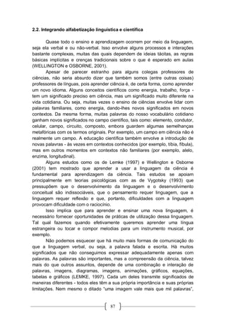 87
2.2. Integrando alfabetização linguística e científica
Quase todo o ensino e aprendizagem ocorrem por meio da linguagem,
seja ela verbal e ou não-verbal. Isso envolve alguns processos e interações
bastante complexas, muitas das quais dependem de ideias tácitas, as regras
básicas implícitas e crenças tradicionais sobre o que é esperado em aulas
(WELLINGTON e OSBORNE, 2001).
Apesar de parecer estranho para alguns colegas professores de
ciências, não seria absurdo dizer que também somos (entre outras coisas)
professores de línguas, pois aprender ciência é, de certa forma, como aprender
um novo idioma. Alguns conceitos científicos como energia, trabalho, força -
tem um significado preciso em ciência, mas um significado muito diferente na
vida cotidiana. Ou seja, muitas vezes o ensino de ciências envolve lidar com
palavras familiares, como energia, dando-lhes novos significados em novos
contextos. Da mesma forma, muitas palavras do nosso vocabulário cotidiano
ganham novos significados no campo científico, tais como: elemento, condutor,
celular, campo, circuito, composto, embora guardem algumas semelhanças
metafóricas com os termos originais. Por exemplo, um campo em ciência não é
realmente um campo. A educação científica também envolve a introdução de
novas palavras - às vezes em contextos conhecidos (por exemplo, tíbia, fíbula),
mas em outros momentos em contextos não familiares (por exemplo, alelo,
enzima, longitudinal).
Alguns estudos como os de Lemke (1997) e Wellington e Osborne
(2001) tem mostrado que aprender a usar a linguagem da ciência é
fundamental para aprendizagem da ciência. Tais estudos se apoiam
principalmente em teorias psicológicas com as de Vygotsky (1993) que
pressupõem que o desenvolvimento da linguagem e o desenvolvimento
conceitual são indissociáveis, que o pensamento requer linguagem, que a
linguagem requer reflexão e que, portanto, dificuldades com a linguagem
provocam dificuldade com o raciocínio.
Isso implica que para aprender e ensinar uma nova linguagem, é
necessário fornecer oportunidades de práticas de utilização dessa linguagem.
Tal qual fazemos quando efetivamente queremos aprender uma língua
estrangeira ou tocar e compor melodias para um instrumento musical, por
exemplo.
Não podemos esquecer que há muito mais formas de comunicação do
que a linguagem verbal, ou seja, a palavra falada e escrita. Há muitos
significados que não conseguimos expressar adequadamente apenas com
palavras. As palavras são importantes, mas a compreensão da ciência, talvez
mais do que outros assuntos, depende de uma combinação e interação de
palavras, imagens, diagramas, imagens, animações, gráficos, equações,
tabelas e gráficos (LEMKE, 1997). Cada um deles transmite significados de
maneiras diferentes - todos eles têm a sua própria importância e suas próprias
limitações. Nem mesmo o ditado “uma imagem vale mais que mil palavras”,
 