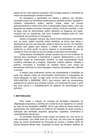 88
apesar de ser muito bastante inspirador, não consegue abarcar a variedade de
modos de representação científica existente.
As mensagens e significados em tabelas e gráficos, por exemplo,
raramente podem ser facilmente substituídas por palavras escritas. Equações e
símbolos matemáticos podem exprimir muitas ideias em poucas
palavras/símbolos e ainda tornar fácil a manipulação dessas ideias, como nas
equações de reações químicas. Processos cíclicos, como por exemplo, o ciclo
da água, pode ser demonstrado melhor utilizando um diagrama com setas,
enquanto que as sequências, tais como evolução biológica pode ser visto
visualmente com auxílio de um fluxograma.
Gestos e linguagem corporal, são outros modos semióticos importantes,
que, as vezes, podem transmitir ideias científicas de forma mais eficaz e
agradável do que em uma descrição verbal ou leitura de um livro. Por exemplo,
podemos usar gestos para explicar o modelo de movimento de placas
tectônicas ou ainda ajudar os alunos imaginar a movimentação do eixo de
rotação da Terra ao longo do ano em relação ao seu plano de translação.
Diante dessas constatações, parece razoável que um bom professor de
ciências deva reconhecer a importância e explorar didaticamente o uso de
diferentes modos de comunicação científica, ou seja: representação visual
(modelos, analogias etc.); imagens, diagramas, tabelas, gráficos, modelos e
gráficos; movimento e animação de modelos físicos (com auxilio de
ferramentas multimídia ou outra linguagem corporal); percepções tato, olfativas
e sonoras.
O desafio para professores cientes das possibilidades e limitações de
cada uma desses modos de comunicação mencionados é emprega-los de
forma adequada, ou seja, no lugar certo, na hora certa pelos motivos certos
(WELLINGTON e OSBORNE, 2001). Isso envolve, além do conhecimento
substancial do assunto que pretende ensinar, um conhecimento sobre o perfil
dos seus alunos e o estabelecimento de objetivos de aprendizagem bem
definidos.
3. METODOLOGIA
Para avaliar o impacto da inserção de atividades integradas de
alfabetização linguística e científica em turmas de EJA realizamos um estudo
de caso do tipo etnográfico (ANDRÉ, 2014) cuja coleta de dados centrou-se
basicamente nas observações da dinâmica de interação do grupo durante a
realização das atividades propostas (perguntas, sugestões, comentários e
comportamentos dos alunos).
As atividades educativas foram postas em prática em uma turma de
vinte estudantes, com idade entre 30 e 60 anos, de uma turma de segunda
etapa do ensino fundamental da Educação de Jovens e Adultos (EJA) da
Escola Estadual Maroja Neto, localizada no bairro da Pedreira, periferia da
 
