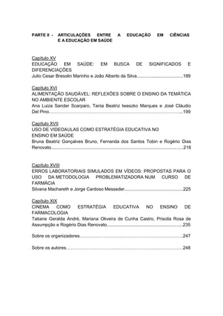8
PARTE II - ARTICULAÇÕES ENTRE A EDUCAÇÃO EM CIÊNCIAS
E A EDUCAÇÃO EM SAÚDE
Capítulo XV
EDUCAÇÃO EM SAÚDE: EM BUSCA DE SIGNIFICADOS E
DIFERENCIAÇÕES
Julio Cesar Bresolin Marinho e João Alberto da Silva.....................................189
Capítulo XVI
ALIMENTAÇÃO SAUDÁVEL: REFLEXÕES SOBRE O ENSINO DA TEMÁTICA
NO AMBIENTE ESCOLAR
Ana Luiza Sander Scarparo, Tania Beatriz Iwaszko Marques e José Cláudio
Del Pino……………………………………………………………………………...199
Capítulo XVII
USO DE VIDEOAULAS COMO ESTRATÉGIA EDUCATIVA NO
ENSINO EM SAÚDE
Bruna Beatriz Gonçalves Bruno, Fernanda dos Santos Tobin e Rogério Dias
Renovato..........................................................................................................216
Capítulo XVIII
ERROS LABORATORIAIS SIMULADOS EM VÍDEOS: PROPOSTAS PARA O
USO DA METODOLOGIA PROBLEMATIZADORA NUM CURSO DE
FARMÁCIA
Silvana Machareth e Jorge Cardoso Messeder...............................................225
Capítulo XIX
CINEMA COMO ESTRATÉGIA EDUCATIVA NO ENSINO DE
FARMACOLOGIA
Tatiane Geralda André, Mariana Oliveira de Cunha Castro, Priscila Rosa de
Assumpção e Rogério Dias Renovato.............................................................235
Sobre os organizadores……………………………………………………………247
Sobre os autores……………………………………………………………………248
 