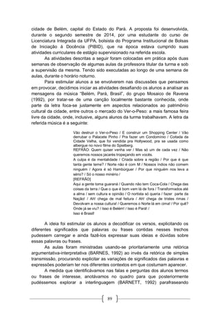 89
cidade de Belém, capital do Estado do Pará. A proposta foi desenvolvida,
durante o segundo semestre de 2014, por uma estudante do curso de
Licenciatura Integrada da UFPA, bolsista do Programa Institucional de Bolsas
de Iniciação à Docência (PIBID), que na época estava cumprido suas
atividades curriculares de estágio supervisionado na referida escola.
As atividades descritas a seguir foram colocadas em prática após duas
semanas de observação de algumas aulas da professora titular da turma e sob
a supervisão da mesma. Tendo sido executadas ao longo de uma semana de
aulas, durante o horário noturno.
Para estimular alunos a se envolverem nas discussões que pensamos
em provocar, decidimos iniciar as atividades desafiando os alunos a analisar as
mensagens da música “Belém, Pará, Brasil”, do grupo Mosaico de Ravena
(1992), por tratar-se de uma canção localmente bastante conhecida, onde
parte da letra foca-se justamente em aspectos relacionados ao patrimônio
cultural da cidade, entre outros o mercado do Ver-o-Peso: a mais famosa feira
livre da cidade, onde, inclusive, alguns alunos da turma trabalhavam. A letra da
referida música é a seguinte:
Vão destruir o Ver-o-Peso / E construir um Shopping Center / Vão
derrubar o Palacete Pinho / Pra fazer um Condomínio / Coitada da
Cidade Velha, que foi vendida pra Hollywood, pra se usada como
albergue no novo filme do Spielberg.
REFRÃO: Quem quiser venha ver / Mas só um de cada vez / Não
queremos nossos jacarés tropeçando em vocês.
A culpa é da mentalidade / Criada sobre a região / Por que é que
tanta gente teme? / Norte não é com M / Nossos índios não comem
ninguém / Agora é só Hambúrguer / Por que ninguém nos leva a
sério? / Só o nosso minério /
[REFRÃO]
Aqui a gente toma guaraná / Quando não tem Coca-Cola / Chega das
coisas da terra / Que o que é bom vem lá de fora / Transformados até
a alma / sem cultura e opinião / O nortista só queria / fazer parte da
Nação! / Ah! chega de mal feitura / Ah! chega de tristes rimas /
Devolvam a nossa cultura! / Queremos o Norte lá em cima! / Por quê?
Onde já se viu? / Isso é Belém! / Isso é Pará! /
Isso é Brasil!
A ideia foi estimular os alunos a decodificar os versos, explicitando os
diferentes significados que palavras ou frases contidas nesses trechos
pudessem carregar e ainda fazê-los expressar suas ideias e dúvidas sobre
essas palavras ou frases.
As aulas foram ministradas usando-se prioritariamente uma retórica
argumentativa-interpretativa (BARNES, 1992) ao invés da retórica de simples
transmissão, procurando explicitar as variações de significados das palavras e
expressões poderiam ter nos diferentes contextos em que costumam aparecer.
A medida que identificávamos nas falas e perguntas dos alunos termos
ou frases de interesse, anotávamos no quadro para que posteriormente
pudéssemos explorar a interlinguagem (BARNETT, 1992) parafraseando
 