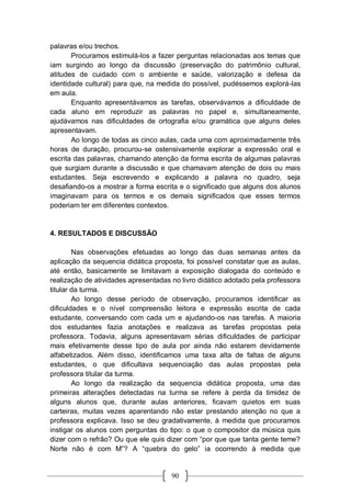 90
palavras e/ou trechos.
Procuramos estimulá-los a fazer perguntas relacionadas aos temas que
iam surgindo ao longo da discussão (preservação do patrimônio cultural,
atitudes de cuidado com o ambiente e saúde, valorização e defesa da
identidade cultural) para que, na medida do possível, pudéssemos explorá-las
em aula.
Enquanto apresentávamos as tarefas, observávamos a dificuldade de
cada aluno em reproduzir as palavras no papel e, simultaneamente,
ajudávamos nas dificuldades de ortografia e/ou gramática que alguns deles
apresentavam.
Ao longo de todas as cinco aulas, cada uma com aproximadamente três
horas de duração, procurou-se ostensivamente explorar a expressão oral e
escrita das palavras, chamando atenção da forma escrita de algumas palavras
que surgiam durante a discussão e que chamavam atenção de dois ou mais
estudantes. Seja escrevendo e explicando a palavra no quadro, seja
desafiando-os a mostrar a forma escrita e o significado que alguns dos alunos
imaginavam para os termos e os demais significados que esses termos
poderiam ter em diferentes contextos.
4. RESULTADOS E DISCUSSÃO
Nas observações efetuadas ao longo das duas semanas antes da
aplicação da sequencia didática proposta, foi possível constatar que as aulas,
até então, basicamente se limitavam a exposição dialogada do conteúdo e
realização de atividades apresentadas no livro didático adotado pela professora
titular da turma.
Ao longo desse período de observação, procuramos identificar as
dificuldades e o nível compreensão leitora e expressão escrita de cada
estudante, conversando com cada um e ajudando-os nas tarefas. A maioria
dos estudantes fazia anotações e realizava as tarefas propostas pela
professora. Todavia, alguns apresentavam sérias dificuldades de participar
mais efetivamente desse tipo de aula por ainda não estarem devidamente
alfabetizados. Além disso, identificamos uma taxa alta de faltas de alguns
estudantes, o que dificultava sequenciação das aulas propostas pela
professora titular da turma.
Ao longo da realização da sequencia didática proposta, uma das
primeiras alterações detectadas na turma se refere à perda da timidez de
alguns alunos que, durante aulas anteriores, ficavam quietos em suas
carteiras, muitas vezes aparentando não estar prestando atenção no que a
professora explicava. Isso se deu gradativamente, à medida que procuramos
instigar os alunos com perguntas do tipo: o que o compositor da música quis
dizer com o refrão? Ou que ele quis dizer com “por que que tanta gente teme?
Norte não é com M”? A “quebra do gelo” ia ocorrendo à medida que
 