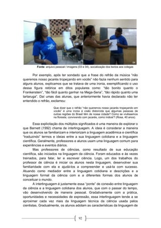 92
Fonte: arquivo pessoal / imagens (03 e 04), socialização dos textos aos colegas
Por exemplo, após ter sondado que a frase do refrão da música “não
queremos nosso jacarés tropeçando em vocês” não fazia nenhum sentido para
alguns alunos, explicamos que se tratava de uma ironia, exemplificando o uso
dessa figura retórica em ditos populares como: “tão bonito quanto o
Frankenstein”, “tão fácil quanto ganhar na Mega-Sena”, “tão rápido quanto uma
tartaruga”. Daí umas das alunas, que anteriormente havia declarado não ter
entendido o refrão, exclamou:
Que dizer que o refrão “não queremos nosso jacarés tropeçando em
vocês” é uma ironia à visão distorcida que algumas pessoas de
outras regiões do Brasil têm de nossa cidade? Como se vivêssemos
na floresta, convivendo com jacarés, como índios!? (Rosa, 40 anos).
Essa explicitação dos múltiplos significados é uma maneira de explorar o
que Barnett (1992) chama de interlinguagem. A ideia é considerar a maneira
que os alunos se familiarizam e interiorizam a linguagem acadêmica e científica
“traduzindo” termos e ideias entre a sua linguagem cotidiana e a linguagem
científica. Geralmente, professores e alunos usam uma linguagem comum para
experiências e eventos diários.
Mas professores de ciências, como resultado de sua educação
científica, são iniciados na linguagem da ciência. Foram educados e às vezes
treinados, para falar, ler e escrever ciência. Logo, um dos trabalhos do
professor de ciência é iniciar os alunos nesta linguagem, desenvolver sua
familiaridade com ela e ajudá-los a compreender e usá-la com sucesso.
Atuando como mediador entre a linguagem cotidiana e descrições e a
linguagem formal da ciência com e a diferentes formas dos alunos de
conceituar o mundo.
A interlinguagem é justamente essa “ponte” de conexão entre linguagem
da ciência e a linguagem cotidiana dos alunos, que com o passar do tempo,
vão desenvolvendo de maneira pessoal. Gradativamente com a prática,
oportunidades e necessidades de expressão, essa interlinguagem tende a se
aproximar cada vez mais da linguagem técnica da ciência usada pelos
cientistas. Gradualmente, os alunos adotam as características da linguagem de
 