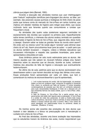 93
ciência que julgam úteis (Barnett, 1992).
Durante a execução das atividades tivemos que usar interlinguagem
para “traduzir” explicações científicas para linguagem dos alunos, ao falar, por
exemplo, das possíveis causas químicas e biológicas do forte cheiro de peixe
podre que tomava conta do mercado do Ver-o-Peso em certos horários, que
implicou em debater medidas de higiene para mitigar esse efeito, que causa
incômodo tanto aos feirantes quanto aos consumidores e turistas que
frequentam o local.
As atividades das quatro aulas posteriores seguiram centradas no
esclarecimento das dúvidas que surgiram na primeira aula. Especificamente
sobre temas científicos, o interesse dos alunos acabou centrado em questões
relacionadas à higiene da feira do Ver-o-Peso, que, segundo eles, deixa muito
a desejar. Queriam saber se todas as grandes feiras do mundo eram assim?
De onde vem os cheiros ruins? Se existe algum “produto” para eliminar esse
cheiro do ar? etc. Assim procurávamos levar para as aulas – e pedir para que
os alunos também levassem – imagens, vídeos e folhetos educativos que
trouxessem informações a respeito das questões levantadas, para serem
apresentados e discutidos em sala.
Essa dinâmica parece ter sido muito estimulante para os alunos. Até
mesmo aqueles que não sabiam ler, levavam folhetos antigos e/ou faziam
desenhos sobre os assuntos que se discutia, durante as aulas, contavam
histórias dos absurdos de falta de higiene e educação que eventualmente
testemunhavam.
No último dia de aula, pedimos para que os alunos escrevessem e/ou
desenhassem sobre o que haviam discutido ao longo das últimas cinco aulas.
Essas produções foram apresentadas por cada um deles, que liam e
comentavam os motivos de escrever/desenhar o que foi apresentado.
(...) em muitas barracas de venda, não há higienização, as pessoas
jogam os lixos em qualquer lugar, entupindo os esgotos e causando
mau cheiro no ambiente por falta de limpeza. E outras situações
constrangedoras de pessoas que não tem um ambiente adequado
para suas necessidades fisiológicas. E triste ver o descaso em um
dos ambientes famoso de nossa cidade, que é o Ver-o-Peso. (Alex,
45 anos)
A falta de limpeza no Ver-o-Peso faz a gente pensar que os
governantes não estão nem ligando para a população. O Ver-o-Peso
é o cartão de visita dos paraenses, lá está a mostra toda nossa
cultura amazônica, nas ervas, frutas e comidas. É essa variedades de
beleza e riqueza cultural que atrai o turismo. Mas o mau cheiro de
peixe estragado, em determinadas horas no ambiente, afasta os
visitantes. (Rosilene, 31 anos).
Os trechos acima são excertos das produções de dois alunos que
ilustram o teor debates e a tônica na preocupação com a manutenção e
cuidado com a feira do Ver-o-Peso.
Ao final das atividades, durante uma breve avaliação das impressões
que os estudantes tiveram da dinâmica das aulas, muitos responderam que
 