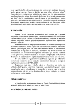 94
essa experiência foi estimulante, já que não costumavam participar de aulas
assim, que procuravam “focar as dúvidas que eles tinham sobre as coisas”.
Alguns também mostraram-se satisfeitos em saber que “as palavras podem
significar diferentes coisas, dependendo da forma e da circunstância nas quais
são ditas”. Outros mencionaram a importância de ter compreendido um pouco
mais sobre a importância dos cuidados com o transporte, exposição e descarte
de produtos alimentícios e também da necessidade de unir força para cuidar
defender nossos patrimônios culturais, tais como a feira do Ver-o-Peso.
5. CONCLUSÃO
Apesar de não dispormos de elementos para afirmar que ocorreram
progressos individuais de aprendizagem, o que se pode relatar é a mudança de
comportamento grupal. De uma turma de alunos envergonhados e receosos de
fazerem perguntas, para um grupo que procurava expressar suas impressões,
dúvidas e opiniões.
Essa experiência de integração de atividades de alfabetização linguística
e científica demonstra como é possível usar conceitos científicos não como
foco da aprendizagem, mas sim como instrumentos culturais de referência de
alfabetização e linguística e científica, focalizando no desenvolvimento de
habilidades e não apenas memorização de conteúdos, que é claro, acabarão
sendo aprendidos por serem objetos de discussão, comparação, instrumentos
de solução de problemas e/ou explicações coerentes do mundo que nos cerca.
Na EJA isso talvez seja ainda mais pertinente, haja vista que é bastante
comum que educandos jovens e adultos resistam mais do que as crianças a
explicitarem suas ideias (BRASIL, 2001)
Esperamos que esse trabalho ajude a disseminar as ideias de
alfabetização linguística e científica integradas, o uso da interlinguagem e seja
capaz inspirar outros educadores a se aprofundar no assunto e por em prática
ideias análogas, seja em turmas de educação de jovens e adultos ou mesmo
em turmas de ensino regular.
AGRADECIMENTOS
À coordenação, professores e alunos da Escola Estadual Maroja Neto e
à CAPES pelo apoio financeiro por meio da bolsa PIBID.
INSTITUIÇÃO DE FOMENTO: CAPES
 