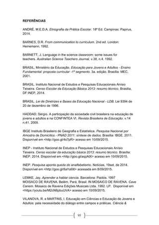 95
REFERÊNCIAS
ANDRÉ, M.E.D.A. Etnografia da Prática Escolar. 18ª Ed. Campinas: Papirus,
2014.
BARNES, D.R. From communication to curriculum. 2nd ed. London:
Heinemann, 1992.
BARNETT, J. Language in the science classroom: some issues for
teachers. Australian Science Teachers Journal, v.38, n.4. 1992.
BRASIL, Ministério da Educação. Educação para Jovens e Adultos - Ensino
Fundamental: proposta curricular -1º segmento. 3a. edição. Brasília: MEC,
2001.
BRASIL. Instituto Nacional de Estudos e Pesquisas Educacionais Anísio
Teixeira. Censo Escolar da Educação Básica 2013: resumo técnico. Brasilia,
DF:INEP, 2014.
BRASIL. Lei de Diretrizes e Bases da Educação Nacional - LDB. Lei 9394 de
20 de dezembro de 1996.
HADDAD, Sérgio. A participação da sociedade civil brasileira na educação de
jovens e adultos e na CONFINTEA VI. Revista Brasileira de Educação. v.14
n.41. 2009.
IBGE Instituto Brasileiro de Geografia e Estatística. Pesquisa Nacional por
Amostra de Domicílios - PNAD 2011: síntese de dados. Brasília: IBGE. 2011.
Disponível em <http://goo.gl/4s7pR> acesso em 10/09/2015.
INEP - Instituto Nacional de Estudos e Pesquisas Educacionais Anísio
Teixeira. Censo escolar da educação básica 2013: resumo técnico. Brasília:
INEP. 2014. Disponível em <http://goo.gl/aqzAtX> acesso em 10/09/2015.
INEP. Pesquisa aponta queda do analfabetismo. Notícias, 19set. de 2014.
Disponível em <http://goo.gl/8aYa9X> acessada em 8/09/2015.
LEMKE, Jay. Aprender a hablar ciencia. Barcelona: Paidós. 1997
MOISACO DE RAVENA. Belém, Pará, Brasil. IN MOSAICO DE RAVENA. Cave
Canem. Mosaico de Ravena Edições Musicais Ltda. 1992. LP. Disponível em
<https://youtu.be/M2cN8pbuUVA> acesso em 10/09/2015.
VILANOVA, R. e MARTINS, I. Educação em Ciências e Educação de Jovens e
Adultos: pela necessidade do diálogo entre campos e práticas. Ciência &
 