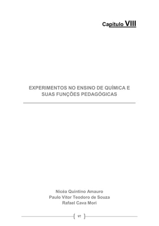 97
Capítulo VIII
EXPERIMENTOS NO ENSINO DE QUÍMICA E
SUAS FUNÇÕES PEDAGÓGICAS
__________________________________________
Nicéa Quintino Amauro
Paulo Vitor Teodoro de Souza
Rafael Cava Mori
 