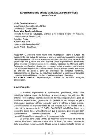 98
EXPERIMENTOS NO ENSINO DE QUÍMICA E SUAS FUNÇÕES
PEDAGÓGICAS
Nicéa Quintino Amauro
Universidade Federal de Uberlândia
Uberlândia – Minas Gerais
Paulo Vitor Teodoro de Souza
Instituto Federal de Educação, Ciência e Tecnologia Goiano (IF Goiano)/
Universidade de Brasília (UnB)
Catalão - Goiás
Rafael Cava Mori
Universidade Federal do ABC
Santo André – São Paulo
RESUMO: O presente texto relata uma investigação sobre a função do
experimento nas aulas de química e sobre o papel da linguagem enquanto
mediação docente. Iniciamos a pesquisa em uma disciplina para formação de
professores de química, em que ocorriam aulas experimentais ministradas
pelos próprios licenciandos para seus colegas, baseadas na literatura sobre
Educação em Ciências. Ainda que ocorreram aulas simuladas, percebemos
que a intervenção possibilitou a inserção dos futuros professores em momentos
de embates de ideias a partir da exploração de conceitos científicos,
especialmente em Química. Os resultados explicitam o papel das mediações
docentes nesses diálogos, orientando o desenvolvimento das aulas.
PALAVRAS CHAVE: Experimentação. Ensino de Química. Funções
pedagógicas.
1. INTRODUÇÃO
O trabalho experimental é considerado, geralmente, como uma
estratégia didática capaz de fortalecer a aprendizagem das ciências. No
entanto, Hodson (1992) aponta a existência de três principais funções para as
atividades experimentais, geralmente não percebidas ou distinguidas pelos
professores: aprender ciência, aprender sobre a ciência e fazer ciência.
Desconsiderando as especificidades de tais funções, não se explora todo o
potencial da experimentação (FLORES; SAHELICES; MOREIRA, 2009), e o
laboratório deixa de ser um ambiente em que o estudante pode interagir com
conhecimentos teóricos/conceituais e com conhecimentos
metodológicos/práticos, dependendo do enfoque da aula.
De acordo com Lopes (2004), os trabalhos experimentais em aulas de
ciências vêm sendo reduzidos a uma série de instruções, como “receitas de
bolo” executadas mecanicamente. Dessa forma, a experimentação parece se
 