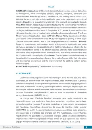 Ciências da Reabilitação Capítulo 1 2
PALSY
ABSTRACT:Introduction:ChildremwithCerebralPalsypresenteaseriesofdisfunction
in development, which encompass sensory, cognitive, perceptive, behavioral and
motor disorders. Phisioterapy aims to preserve the joint mobility e muscular function,
inhibiting the abnormal reflex activity, seeking for basic motor capacities for a functional
stability. Objective: to evaluate the functionality of a child with cerebral palsy through
MDS. Metodology: A case study was carried out during the supervisioned internship in
Neurofunctional Physioterapy, of the Phisioterapy courso of Universidade Comunitária
da Região de Chapecó – Unochapecó. The pacient V. W., female, 6 years and 8 months
old, presents a diagnosis of cerebral palsy and delayed motor development. The Gross
Motor Function Classification Scale (GMFCS), Manual Ability Classification System
(MACS) and Motor Development Scale (MDS) were applied to quantify at which stage
of motor maturation the child was to plan the physiotherapeutic treatment. Results:
Based on physiotherapy interventions, aiming to improve the functionality and using
playfulness as resource, it is possible to affirm that the methods were effective for the
improvement of trunk control in the different postures, laterality, motor coordination and
also in the ability to perform certain functional skills, that directly influence the daily
life of patients with cerebral palsy. Conclusion: The study demonstrated relevance to
the patient in the general context, showing the growth of motor skills, their interaction
with the inserted environment and the improvement of the ability to perform certain
functional tasks.
KEYWORDS: Physioterapy; Development; Functionality
1 | 	INTRODUÇÃO
A clínica escola proporciona um tratamento por meio de uma estrutura física
qualificada, de atendimentos com responsabilidade, ética e humanização. A procura
por clínicas-escola de fisioterapia vem suprindo as necessidades da população cada
vez maior, constituindo um serviço gratuito por meio da instituição da graduação em
Fisioterapia, visto que a clínica-escola é de fácil acesso aos indivíduos com menores
recursos financeiros, complementando todas as suas necessidades e oferecendo
serviço de qualidade (BATISTA, 2014).
A criança com Paralisia Cerebral apresenta uma série desarranjos no
desenvolvimento, que englobam desordens sensoriais, cognitivas, perceptivas,
comportamentais e motoras. A paralisia espástica é a mais comum, caracterizada
por hipertonia, hiperreflexia decorrentes da lesão do neurônio motor superior
(SERRANO et. al, 2014). As manifestações musculoesqueléticas estão presentes
em quase toda a totalidade das crianças com PC investigadas, o que influencia
negativamente na qualidade de vida dessas crianças. Esses achados evidenciam a
importância da intervenção precoce em todo o meio em que o paciente está inserido
(equipe multiprofissional e orientação aos familiares) (RIBEIRO et. al. 2017).
 