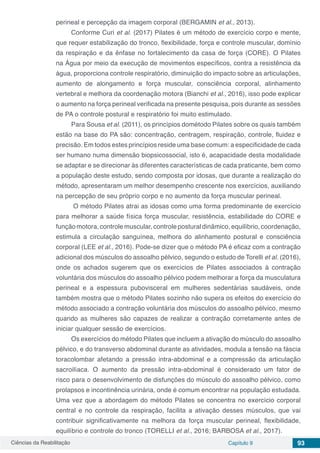 Ciências da Reabilitação Capítulo 9 93
perineal e percepção da imagem corporal (BERGAMIN et al., 2013).
Conforme Curi et al. (2017) Pilates é um método de exercício corpo e mente,
que requer estabilização do tronco, flexibilidade, força e controle muscular, domínio
da respiração e da ênfase no fortalecimento da casa de força (CORE). O Pilates
na Água por meio da execução de movimentos específicos, contra a resistência da
água, proporciona controle respiratório, diminuição do impacto sobre as articulações,
aumento de alongamento e força muscular, consciência corporal, alinhamento
vertebral e melhora da coordenação motora (Bianchi et al., 2016), isso pode explicar
o aumento na força perineal verificada na presente pesquisa, pois durante as sessões
de PA o controle postural e respiratório foi muito estimulado.
Para Sousa et al. (2011), os princípios dométodo Pilates sobre os quais também
estão na base do PA são: concentração, centragem, respiração, controle, fluidez e
precisão. Em todos estes princípios reside uma base comum: a especificidade de cada
ser humano numa dimensão biopsicossocial, isto é, acapacidade desta modalidade
se adaptar e se direcionar às diferentes características de cada praticante, bem como
a população deste estudo, sendo composta por idosas, que durante a realização do
método, apresentaram um melhor desempenho crescente nos exercícios, auxiliando
na percepção de seu próprio corpo e no aumento da força muscular perineal.
O método Pilates atrai as idosas como uma forma predominante de exercício
para melhorar a saúde física força muscular, resistência, estabilidade do CORE e
função motora, controle muscular, controle postural dinâmico, equilíbrio, coordenação,
estimula a circulação sanguínea, melhora do alinhamento postural e consciência
corporal (LEE et al., 2016). Pode-se dizer que o método PA é eficaz com a contração
adicional dos músculos do assoalho pélvico, segundo o estudo de Torelli et al. (2016),
onde os achados sugerem que os exercícios de Pilates associados à contração
voluntária dos músculos do assoalho pélvico podem melhorar a força da musculatura
perineal e a espessura pubovisceral em mulheres sedentárias saudáveis, onde
também mostra que o método Pilates sozinho não supera os efeitos do exercício do
método associado a contração voluntária dos músculos do assoalho pélvico, mesmo
quando as mulheres são capazes de realizar a contração corretamente antes de
iniciar qualquer sessão de exercícios.
Os exercícios do método Pilates que incluem a ativação do músculo do assoalho
pélvico, e do transverso abdominal durante as atividades, modula a tensão na fáscia
toracolombar afetando a pressão intra-abdominal e a compressão da articulação
sacroilíaca. O aumento da pressão intra-abdominal é considerado um fator de
risco para o desenvolvimento de disfunções do músculo do assoalho pélvico, como
prolapsos e incontinência urinária, onde é comum encontrar na população estudada.
Uma vez que a abordagem do método Pilates se concentra no exercício corporal
central e no controle da respiração, facilita a ativação desses músculos, que vai
contribuir significativamente na melhora da força muscular perineal, flexibilidade,
equilíbrio e controle do tronco (TORELLI et al., 2016; BARBOSA et al., 2017).
 