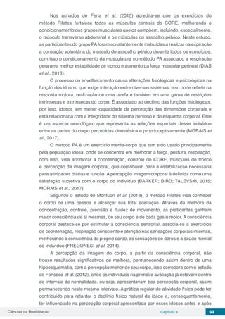 Ciências da Reabilitação Capítulo 9 94
Nos achados de Ferla et al. (2015) acredita-se que os exercícios do
método Pilates fortalece todos os músculos centrais do CORE, melhorando o
condicionamento dos grupos musculares que os compõem, incluindo, especialmente,
o músculo transverso abdominal e os músculos do assoalho pélvico. Neste estudo,
as participantes do grupo PA foram constantemente instruídas a realizar na expiração
a contração voluntária do músculo do assoalho pélvico durante todos os exercícios,
com isso o condicionamento da musculatura no método PA associado a respiração
gera uma melhor estabilidade de tronco e aumento da força muscular perineal (DIAS
et al., 2018).
O processo do envelhecimento causa alterações fisiológicas e psicológicas na
função dos idosos, que exige interação entre diversos sistemas, isso pode refletir na
resposta motora, realização de uma tarefa e também em uma gama de restrições
intrínsecas e extrínsecas do corpo. É associado ao declínio das funções fisiológicas,
por isso, idosos têm menor capacidade da percepção das dimensões corporais e
está relacionada com a integridade do sistema nervoso e do esquema corporal. Este
é um aspecto neurológico que representa as relações espaciais desse indivíduo
entre as partes do corpo percebidas cinestésica e proprioceptivamente (MORAIS et
al., 2017).
O método PA é um exercício mente-corpo que tem sido usado principalmente
pela população idosa, onde se concentra em melhorar a força, postura, respiração,
com isso, visa aprimorar a coordenação, controle do CORE, músculos do tronco
e percepção da imagem corporal, que contribuem para a estabilização necessária
para atividades diárias e função. A percepção imagem corporal é definida como uma
satisfação subjetiva com o corpo do indivíduo (BARKER; BIRD; TALEVSKI, 2015;
MORAIS et al., 2017).
Segundo o estudo de Montuori et al. (2018), o método Pilates visa conhecer
o corpo de uma pessoa e alcançar sua total aceitação. Através da melhora da
concentração, controle, precisão e fluidez de movimento, as praticantes ganham
maior consciência de si mesmas, de seu corpo e de cada gesto motor. A consciência
corporal destaca-se por estimular a consciência sensorial, associa-se a exercícios
de coordenação, respiração consciente e atenção nas sensações corporais internas,
melhorando a consciência do próprio corpo, as sensações de dores e a saúde mental
do indivíduo (FREGONESI et al, 2014).
A percepção da imagem do corpo, a partir da consciência corporal, não
trouxe resultados significativos de melhora, permanecendo assim dentro de uma
hipoesquematia, com a percepção menor de seu corpo, isso corrobora com o estudo
de Fonseca et al. (2012), onde os indivíduos na primeira avaliação já estavam dentro
do intervalo de normalidade, ou seja, apresentavam boa percepção corporal, assim
permanecendo neste mesmo intervalo. A prática regular de atividade física pode ter
contribuído para retardar o declínio físico natural da idade e, consequentemente,
ter influenciado na percepção corporal apresentada por esses idosos antes e após
 