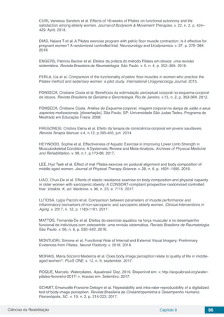 Ciências da Reabilitação Capítulo 9 96
CURI, Vanessa Sanders et al. Effects of 16-weeks of Pilates on functional autonomy and life
satisfaction among elderly women. Journal of Bodywork & Movement Therapies. v. 22, n. 2, p, 424–
429. April. 2018.
DIAS, Naiara T et al. A Pilates exercise program with pelvic floor muscle contraction: Is it effective for
pregnant women? A randomized controlled trial. Neurourology and Urodynamics. v. 37, p. 379–384.
2018.
ENGERS, Patrícia Becker et al. Efeitos da prática do método Pilates em idosos: uma revisão
sistemática. Revista Brasileira de Reumatologia. São Paulo. v. 5, n. 4, p. 352–365. 2016.
FERLA, Lia et al. Comparison of the functionality of pelvic floor muscles in women who practice the
Pilates method and sedentary women: a pilot study. International Urogynecology Journal. 2015.
FONSECA, Cristiane Costa et al. Benefícios da estimulação perceptual corporal no esquema corporal
de idosos. Revista Brasileira de Geriatria e Gerontologia. Rio de Janeiro. v.15, n. 2, p. 353-364. 2012.
FONSECA, Cristiane Costa. Análise do Esquema corporal, imagem corporal na dança de salão e seus
aspectos motivacionais. [dissertação]. São Paulo, SP: Universidade São Judas Tadeu, Programa de
Mestrado em Educação Física. 2008.
FREGONESI, Cristina Elena et al. Efeito da terapia de consciência corporal em jovens saudáveis.
Revista Terapia Manual. v.4, n.12, p.395-405, jun. 2014.
HEYWOOD, Sophie et al. Effectiveness of Aquatic Exercise in Improving Lower Limb Strength in
Musculoskeletal Conditions: A Systematic Review and Meta-Analysis. Archives of Physical Medicine
and Rehabilitation. v. 98, n.1, p.173-86. 2017.
LEE, Hyo Taek et al. Effect of mat Pilates exercise on postural alignment and body composition of
middle-aged women. Journal of Physical Therapy Science. v. 28, n. 6, p. 1691–1695. 2016.
LIAO, Chun-De et al. Effects of elastic resistance exercise on body composition and physical capacity
in older women with sarcopenic obesity: A CONSORT-compliant prospective randomized controlled
trial. Volaklis. K, ed. Medicine. v. 96, n. 23, e. 7115. 2017.
LUTOSA, Lygia Paccini et al. Comparison between parameters of muscle performance and
inflammatory biomarkers of non-sarcopenic and sarcopenic elderly women. Clinical Interventions in
Aging. v. 2017, n. 12, p. 1183-1191. 2017.
MATTOS, Fernanda De et al. Efeitos do exercício aquático na força muscular e no desempenho
funcional de indivíduos com osteoartrite: uma revisão sistemática. Revista Brasileira de Reumatologia.
São Paulo. v. 56, n. 6, p. 530–542. 2016.
MONTUORI, Simone et al. Functional Role of Internal and External Visual Imagery: Preliminary
Evidences from Pilates. Neural Plasticity. v. 2018. 2018.
MORAIS, Maria Socorro Medeiros et al. Does body image perception relate to quality of life in middle-
aged women?. PLoS ONE. v. 12, n. 9, september. 2017.
ROQUE, Marcelo. Waterpilates. Aquabrasil. Dez. 2016. Disponível em: < http://acquabrasil.org/water-
pilates-fevereiro-2017/ >. Acesso em: Setembro. 2017.
SCHMIT, Emanuelle Francine Detogni et al. Repeatability and intra-rater reproducibility of a digitalized
test of body image perception. Revista Brasileira de Cineantropometria e Desempenho Humano.
Florianópolis, SC. v. 19, n. 2, p. 214-223. 2017.
 