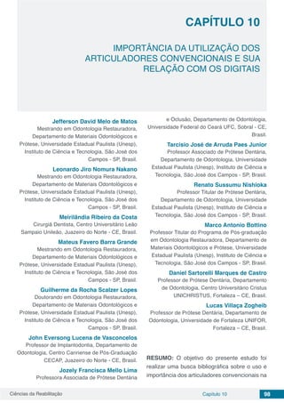 Ciências da Reabilitação Capítulo 10 98
IMPORTÂNCIA DA UTILIZAÇÃO DOS
ARTICULADORES CONVENCIONAIS E SUA
RELAÇÃO COM OS DIGITAIS
CAPÍTULO 10
Jefferson David Melo de Matos
Mestrando em Odontologia Restauradora,
Departamento de Materiais Odontológicos e
Prótese, Universidade Estadual Paulista (Unesp),
Instituto de Ciência e Tecnologia, São José dos
Campos - SP, Brasil.
Leonardo Jiro Nomura Nakano
Mestrando em Odontologia Restauradora,
Departamento de Materiais Odontológicos e
Prótese, Universidade Estadual Paulista (Unesp),
Instituto de Ciência e Tecnologia, São José dos
Campos - SP, Brasil.
Meirilândia Ribeiro da Costa
Cirurgiã Dentista, Centro Universitário Leão
Sampaio Unileão, Juazeiro do Norte - CE, Brasil.
Mateus Favero Barra Grande
Mestrando em Odontologia Restauradora,
Departamento de Materiais Odontológicos e
Prótese, Universidade Estadual Paulista (Unesp),
Instituto de Ciência e Tecnologia, São José dos
Campos - SP, Brasil.
Guilherme da Rocha Scalzer Lopes
Doutorando em Odontologia Restauradora,
Departamento de Materiais Odontológicos e
Prótese, Universidade Estadual Paulista (Unesp),
Instituto de Ciência e Tecnologia, São José dos
Campos - SP, Brasil.
John Eversong Lucena de Vasconcelos
Professor de Implantodontia, Departamento de
Odontologia, Centro Caririense de Pós-Graduação
CECAP, Juazeiro do Norte - CE, Brasil.
Jozely Francisca Mello Lima
Professora Associada de Prótese Dentária
e Oclusão, Departamento de Odontologia,
Universidade Federal do Ceará UFC, Sobral - CE,
Brasil.
Tarcisio José de Arruda Paes Junior
Professor Associado de Prótese Dentária,
Departamento de Odontologia, Universidade
Estadual Paulista (Unesp), Instituto de Ciência e
Tecnologia, São José dos Campos - SP, Brasil.
Renato Sussumu Nishioka
Professor Titular de Prótese Dentária,
Departamento de Odontologia, Universidade
Estadual Paulista (Unesp), Instituto de Ciência e
Tecnologia, São José dos Campos - SP, Brasil.
Marco Antonio Bottino
Professor Titular do Programa de Pós-graduação
em Odontologia Restauradora, Departamento de
Materiais Odontológicos e Prótese, Universidade
Estadual Paulista (Unesp), Instituto de Ciência e
Tecnologia, São José dos Campos - SP, Brasil.
Daniel Sartorelli Marques de Castro
Professor de Prótese Dentária, Departamento
de Odontologia, Centro Universitário Cristus
UNICHRISTUS, Fortaleza – CE, Brasil.
Lucas Villaça Zogheib
Professor de Prótese Dentária, Departamento de
Odontologia, Universidade de Fortaleza UNIFOR,
Fortaleza – CE, Brasil.
RESUMO: O objetivo do presente estudo foi
realizar uma busca bibliográfica sobre o uso e
importância dos articuladores convencionais na
 