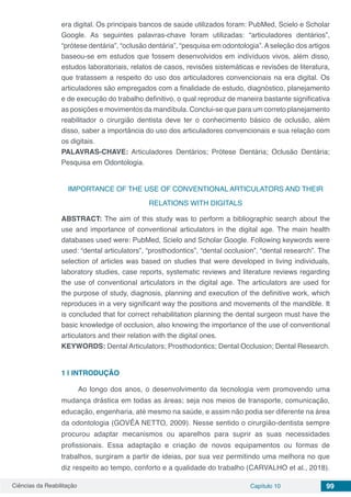 Ciências da Reabilitação Capítulo 10 99
era digital. Os principais bancos de saúde utilizados foram: PubMed, Scielo e Scholar
Google. As seguintes palavras-chave foram utilizadas: “articuladores dentários”,
“prótese dentária”, “oclusão dentária”, “pesquisa em odontologia”.Aseleção dos artigos
baseou-se em estudos que fossem desenvolvidos em indivíduos vivos, além disso,
estudos laboratoriais, relatos de casos, revisões sistemáticas e revisões de literatura,
que tratassem a respeito do uso dos articuladores convencionais na era digital. Os
articuladores são empregados com a finalidade de estudo, diagnóstico, planejamento
e de execução do trabalho definitivo, o qual reproduz de maneira bastante significativa
as posições e movimentos da mandíbula. Conclui-se que para um correto planejamento
reabilitador o cirurgião dentista deve ter o conhecimento básico de oclusão, além
disso, saber a importância do uso dos articuladores convencionais e sua relação com
os digitais.
PALAVRAS-CHAVE: Articuladores Dentários; Prótese Dentária; Oclusão Dentária;
Pesquisa em Odontologia.
IMPORTANCE OF THE USE OF CONVENTIONAL ARTICULATORS AND THEIR
RELATIONS WITH DIGITALS
ABSTRACT: The aim of this study was to perform a bibliographic search about the
use and importance of conventional articulators in the digital age. The main health
databases used were: PubMed, Scielo and Scholar Google. Following keywords were
used: “dental articulators”, “prosthodontics”, “dental occlusion”, “dental research”. The
selection of articles was based on studies that were developed in living individuals,
laboratory studies, case reports, systematic reviews and literature reviews regarding
the use of conventional articulators in the digital age. The articulators are used for
the purpose of study, diagnosis, planning and execution of the definitive work, which
reproduces in a very significant way the positions and movements of the mandible. It
is concluded that for correct rehabilitation planning the dental surgeon must have the
basic knowledge of occlusion, also knowing the importance of the use of conventional
articulators and their relation with the digital ones.
KEYWORDS: Dental Articulators; Prosthodontics; Dental Occlusion; Dental Research.
1 | 	INTRODUÇÃO
Ao longo dos anos, o desenvolvimento da tecnologia vem promovendo uma
mudança drástica em todas as áreas; seja nos meios de transporte, comunicação,
educação, engenharia, até mesmo na saúde, e assim não podia ser diferente na área
da odontologia (GOVÊA NETTO, 2009). Nesse sentido o cirurgião-dentista sempre
procurou adaptar mecanismos ou aparelhos para suprir as suas necessidades
profissionais. Essa adaptação e criação de novos equipamentos ou formas de
trabalhos, surgiram a partir de ideias, por sua vez permitindo uma melhora no que
diz respeito ao tempo, conforto e a qualidade do trabalho (CARVALHO et al., 2018).
 
