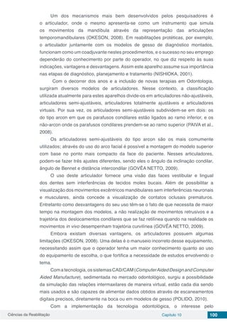 Ciências da Reabilitação Capítulo 10 100
Um dos mecanismos mais bem desenvolvidos pelos pesquisadores é
o articulador, onde o mesmo apresenta-se como um instrumento que simula
os movimentos da mandíbula através da representação das articulações
temporomandibulares (OKESON, 2008). Em reabilitações protéticas, por exemplo,
o articulador juntamente com os modelos de gesso de diagnóstico montados,
funcionam como um coadjuvante nestes procedimentos, e o sucesso no seu emprego
dependerão do conhecimento por parte do operador, no que diz respeito às suas
indicações, vantagens e desvantagens. Assim este aparelho assume sua importância
nas etapas de diagnóstico, planejamento e tratamento (NISHIOKA, 2001).
Com o decorrer dos anos e a inclusão de novas terapias em Odontologia,
surgiram diversos modelos de articuladores. Nesse contexto, a classificação
utilizada atualmente para estes aparelhos divide-os em articuladores não-ajustáveis,
articuladores semi-ajustáveis, articuladores totalmente ajustáveis e articuladores
virtuais. Por sua vez, os articuladores semi-ajustáveis subdividem-se em dois: os
do tipo arcon em que os parafusos condilares estão ligados ao ramo inferior, e os
não-arcon onde os parafusos condilares prendem-se ao ramo superior (PAIVA et al.,
2008).
Os articuladores semi-ajustáveis do tipo arcon são os mais comumente
utilizados; através do uso do arco facial é possível a montagem do modelo superior
com base no ponto mais compacto da face do paciente. Nesses articuladores,
podem-se fazer três ajustes diferentes, sendo eles o ângulo da inclinação condilar,
ângulo de Bennet e distância intercondilar (GOVÊA NETTO, 2009).
O uso deste articulador fornece uma visão das faces vestibular e lingual
dos dentes sem interferências de tecidos moles bucais. Além de possibilitar a
visualização dos movimentos excêntricos mandibulares sem interferências neuronais
e musculares, ainda concede a visualização de contatos oclusais prematuros.
Entretanto como desvantagens do seu uso têm-se o fato de que necessita de maior
tempo na montagem dos modelos, a não realização de movimentos retrusivos e a
trajetória dos deslocamentos condilares que se faz retilínea quando na realidade os
movimentos in vivo desempenham trajetória curvilínea (GOVÊA NETTO, 2009).
Embora existam diversas vantagens, os articuladores possuem algumas
limitações (OKESON, 2008). Uma delas é o manuseio incorreto desse equipamento,
necessitando assim que o operador tenha um maior conhecimento quanto ao uso
do equipamento de escolha, o que fortifica a necessidade de estudos envolvendo o
tema.
Com a tecnologia, os sistemas CAD/CAM (ComputerAided Design and Computer
Aided Manufacture), sedimentada no mercado odontológico, surgiu a possibilidade
da simulação das relações intermaxilares de maneira virtual, estão cada dia sendo
mais usados e são capazes de alimentar dados obtidos através de escaneamentos
digitais precisos, diretamente na boca ou em modelos de gesso (POLIDO, 2010).
Com a implementação da tecnologia odontológica, o interesse pelo
 