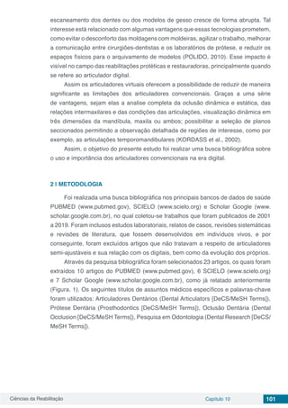 Ciências da Reabilitação Capítulo 10 101
escaneamento dos dentes ou dos modelos de gesso cresce de forma abrupta. Tal
interesse está relacionado com algumas vantagens que essas tecnologias prometem,
como evitar o desconforto das moldagens com moldeiras, agilizar o trabalho, melhorar
a comunicação entre cirurgiões-dentistas e os laboratórios de prótese, e reduzir os
espaços físicos para o arquivamento de modelos (POLIDO, 2010). Esse impacto é
visível no campo das reabilitações protéticas e restauradoras, principalmente quando
se refere ao articulador digital.
Assim os articuladores virtuais oferecem a possibilidade de reduzir de maneira
significante as limitações dos articuladores convencionais. Graças a uma série
de vantagens, sejam elas a analise completa da oclusão dinâmica e estática, das
relações intermaxilares e das condições das articulações, visualização dinâmica em
três dimensões da mandíbula, maxila ou ambos; possibilitar a seleção de planos
seccionados permitindo a observação detalhada de regiões de interesse, como por
exemplo, as articulações temporomandibulares (KORDASS et al., 2002).
Assim, o objetivo do presente estudo foi realizar uma busca bibliográfica sobre
o uso e importância dos articuladores convencionais na era digital.
2 | 	METODOLOGIA
Foi realizada uma busca bibliográfica nos principais bancos de dados de saúde
PUBMED (www.pubmed.gov), SCIELO (www.scielo.org) e Scholar Google (www.
scholar.google.com.br), no qual coletou-se trabalhos que foram publicados de 2001
a 2019. Foram inclusos estudos laboratoriais, relatos de casos, revisões sistemáticas
e revisões de literatura, que fossem desenvolvidos em indivíduos vivos, e por
conseguinte, foram excluídos artigos que não tratavam a respeito de articuladores
semi-ajustáveis e sua relação com os digitais, bem como da evolução dos próprios.
Através da pesquisa bibliográfica foram selecionados 23 artigos, os quais foram
extraídos 10 artigos do PUBMED (www.pubmed.gov), 6 SCIELO (www.scielo.org)
e 7 Scholar Google (www.scholar.google.com.br), como já relatado anteriormente
(Figura. 1). Os seguintes títulos de assuntos médicos específicos e palavras-chave
foram utilizados: Articuladores Dentários (Dental Articulators [DeCS/MeSH Terms]),
Prótese Dentária (Prosthodontics [DeCS/MeSH Terms]), Oclusão Dentária (Dental
Occlusion [DeCS/MeSH Terms]), Pesquisa em Odontologia (Dental Research [DeCS/
MeSH Terms]).
 