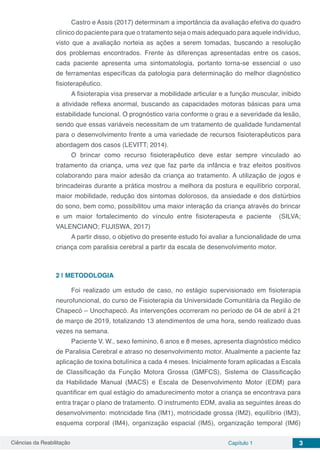 Ciências da Reabilitação Capítulo 1 3
Castro e Assis (2017) determinam a importância da avaliação efetiva do quadro
clínico do paciente para que o tratamento seja o mais adequado para aquele indivíduo,
visto que a avaliação norteia as ações a serem tomadas, buscando a resolução
dos problemas encontrados. Frente às diferenças apresentadas entre os casos,
cada paciente apresenta uma sintomatologia, portanto torna-se essencial o uso
de ferramentas específicas da patologia para determinação do melhor diagnóstico
fisioterapêutico.
A fisioterapia visa preservar a mobilidade articular e a função muscular, inibido
a atividade reflexa anormal, buscando as capacidades motoras básicas para uma
estabilidade funcional. O prognóstico varia conforme o grau e a severidade da lesão,
sendo que essas variáveis necessitam de um tratamento de qualidade fundamental
para o desenvolvimento frente a uma variedade de recursos fisioterapêuticos para
abordagem dos casos (LEVITT; 2014).
O brincar como recurso fisioterapêutico deve estar sempre vinculado ao
tratamento da criança, uma vez que faz parte da infância e traz efeitos positivos
colaborando para maior adesão da criança ao tratamento. A utilização de jogos e
brincadeiras durante a prática mostrou a melhora da postura e equilíbrio corporal,
maior mobilidade, redução dos sintomas dolorosos, da ansiedade e dos distúrbios
do sono, bem como, possibilitou uma maior interação da criança através do brincar
e um maior fortalecimento do vínculo entre fisioterapeuta e paciente (SILVA;
VALENCIANO; FUJISWA, 2017)
A partir disso, o objetivo do presente estudo foi avaliar a funcionalidade de uma
criança com paralisia cerebral a partir da escala de desenvolvimento motor.
2 | 	METODOLOGIA
Foi realizado um estudo de caso, no estágio supervisionado em fisioterapia
neurofuncional, do curso de Fisioterapia da Universidade Comunitária da Região de
Chapecó – Unochapecó. As intervenções ocorreram no período de 04 de abril à 21
de março de 2019, totalizando 13 atendimentos de uma hora, sendo realizado duas
vezes na semana.
Paciente V. W., sexo feminino, 6 anos e 8 meses, apresenta diagnóstico médico
de Paralisia Cerebral e atraso no desenvolvimento motor. Atualmente a paciente faz
aplicação de toxina botulínica a cada 4 meses. Inicialmente foram aplicadas a Escala
de Classificação da Função Motora Grossa (GMFCS), Sistema de Classificação
da Habilidade Manual (MACS) e Escala de Desenvolvimento Motor (EDM) para
quantificar em qual estágio do amadurecimento motor a criança se encontrava para
entra traçar o plano de tratamento. O instrumento EDM, avalia as seguintes áreas do
desenvolvimento: motricidade fina (IM1), motricidade grossa (IM2), equilíbrio (IM3),
esquema corporal (IM4), organização espacial (IM5), organização temporal (IM6)
 