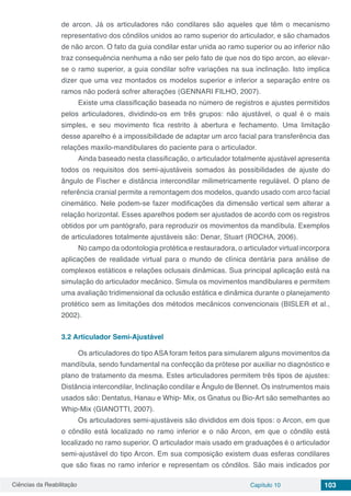 Ciências da Reabilitação Capítulo 10 103
de arcon. Já os articuladores não condilares são aqueles que têm o mecanismo
representativo dos côndilos unidos ao ramo superior do articulador, e são chamados
de não arcon. O fato da guia condilar estar unida ao ramo superior ou ao inferior não
traz consequência nenhuma a não ser pelo fato de que nos do tipo arcon, ao elevar-
se o ramo superior, a guia condilar sofre variações na sua inclinação. Isto implica
dizer que uma vez montados os modelos superior e inferior a separação entre os
ramos não poderá sofrer alterações (GENNARI FILHO, 2007).
Existe uma classificação baseada no número de registros e ajustes permitidos
pelos articuladores, dividindo-os em três grupos: não ajustável, o qual é o mais
simples, e seu movimento fica restrito à abertura e fechamento. Uma limitação
desse aparelho é a impossibilidade de adaptar um arco facial para transferência das
relações maxilo-mandibulares do paciente para o articulador.
Ainda baseado nesta classificação, o articulador totalmente ajustável apresenta
todos os requisitos dos semi-ajustáveis somados às possibilidades de ajuste do
ângulo de Fischer e distância intercondilar milimetricamente regulável. O plano de
referência cranial permite a remontagem dos modelos, quando usado com arco facial
cinemático. Nele podem-se fazer modificações da dimensão vertical sem alterar a
relação horizontal. Esses aparelhos podem ser ajustados de acordo com os registros
obtidos por um pantógrafo, para reproduzir os movimentos da mandíbula. Exemplos
de articuladores totalmente ajustáveis são: Denar, Stuart (ROCHA, 2006).
No campo da odontologia protética e restauradora, o articulador virtual incorpora
aplicações de realidade virtual para o mundo de clínica dentária para análise de
complexos estáticos e relações oclusais dinâmicas. Sua principal aplicação está na
simulação do articulador mecânico. Simula os movimentos mandibulares e permitem
uma avaliação tridimensional da oclusão estática e dinâmica durante o planejamento
protético sem as limitações dos métodos mecânicos convencionais (BISLER et al.,
2002).
3.2	Articulador Semi-Ajustável
Os articuladores do tipo ASA foram feitos para simularem alguns movimentos da
mandíbula, sendo fundamental na confecção da prótese por auxiliar no diagnóstico e
plano de tratamento da mesma. Estes articuladores permitem três tipos de ajustes:
Distância intercondilar, Inclinação condilar e Ângulo de Bennet. Os instrumentos mais
usados são: Dentatus, Hanau e Whip- Mix, os Gnatus ou Bio-Art são semelhantes ao
Whip-Mix (GIANOTTI, 2007).
Os articuladores semi-ajustáveis são divididos em dois tipos: o Arcon, em que
o côndilo está localizado no ramo inferior e o não Arcon, em que o côndilo está
localizado no ramo superior. O articulador mais usado em graduações é o articulador
semi-ajustável do tipo Arcon. Em sua composição existem duas esferas condilares
que são fixas no ramo inferior e representam os côndilos. São mais indicados por
 