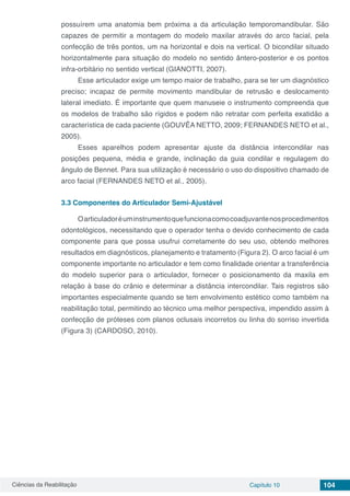 Ciências da Reabilitação Capítulo 10 104
possuírem uma anatomia bem próxima a da articulação temporomandibular. São
capazes de permitir a montagem do modelo maxilar através do arco facial, pela
confecção de três pontos, um na horizontal e dois na vertical. O bicondilar situado
horizontalmente para situação do modelo no sentido ântero-posterior e os pontos
infra-orbitário no sentido vertical (GIANOTTI, 2007).
Esse articulador exige um tempo maior de trabalho, para se ter um diagnóstico
preciso; incapaz de permite movimento mandibular de retrusão e deslocamento
lateral imediato. É importante que quem manuseie o instrumento compreenda que
os modelos de trabalho são rígidos e podem não retratar com perfeita exatidão a
característica de cada paciente (GOUVÊA NETTO, 2009; FERNANDES NETO et al.,
2005).
Esses aparelhos podem apresentar ajuste da distância intercondilar nas
posições pequena, média e grande, inclinação da guia condilar e regulagem do
ângulo de Bennet. Para sua utilização é necessário o uso do dispositivo chamado de
arco facial (FERNANDES NETO et al., 2005).
3.3	Componentes do Articulador Semi-Ajustável
Oarticuladoréuminstrumentoquefuncionacomocoadjuvantenosprocedimentos
odontológicos, necessitando que o operador tenha o devido conhecimento de cada
componente para que possa usufrui corretamente do seu uso, obtendo melhores
resultados em diagnósticos, planejamento e tratamento (Figura 2). O arco facial é um
componente importante no articulador e tem como finalidade orientar a transferência
do modelo superior para o articulador, fornecer o posicionamento da maxila em
relação à base do crânio e determinar a distância intercondilar. Tais registros são
importantes especialmente quando se tem envolvimento estético como também na
reabilitação total, permitindo ao técnico uma melhor perspectiva, impendido assim à
confecção de próteses com planos oclusais incorretos ou linha do sorriso invertida
(Figura 3) (CARDOSO, 2010).
 