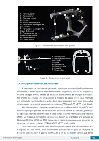 Ciências da Reabilitação Capítulo 10 105
Figura. 2 – Componentes do articulador semi-ajustável.
Figura. 3 – Componentes do arco facial.
3.4	Montagem dos modelos em articulador
A montagem de modelos de gesso em articulador semi-ajustável tem diversas
finalidades, a saber: realização de enceramento diagnóstico, auxílio no diagnóstico
de uma situação clínica, análise de oclusão e planejamento de cirurgias e próteses.
Na análise da oclusão de um paciente o modelo de gesso deve estar montado
em articulador semi-ajustável e este, deve estar preparado com suas dimensões
simulando as características naturais do paciente (FERNANDES NETO et al., 2005).
Modelos de estudo devem estar posicionados em Relação Cêntrica (RC), visto
que essa posição permite ao dentista uma análise funcional da oclusão, podendo-
se observar padrões desarmônicos e após atingir Máxima Intercuspidação Habitual
(MIH). Os modelos de trabalho por sua vez, devem ser montados em Oclusão de
Relação Cêntrica (ORC) ou MIH, desde que o paciente não apresente sintomas ou
sinais de problemas oclusais (FERNANDES NETO et al., 2005).
O modelo superior deverá ser montado primeiramente. Para isso é necessário
o registro do arco facial, onde inicialmente posiciona-se o garfo de mordida na
boca do paciente com a godiva plastificada a fim de demarcar pontos que darão
 