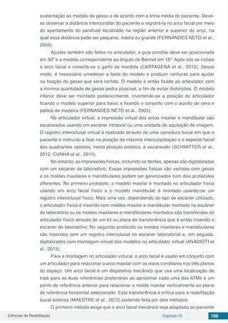 Ciências da Reabilitação Capítulo 10 106
sustentação ao modelo de gesso e de acordo com a linha média do paciente. Deve-
se observar a distância intercondilar do paciente e registrá-la no arco facial por meio
do apertamento do parafuso localizado na região anterior e superior do arco, na
qual essa distância pode ser pequena, média ou grande (FERNANDES NETO et al.,
2005).
Ajustes também são feitos no articulador, a guia condilar deve ser posicionada
em 30º e a medida correspondente ao ângulo de Bennet em 15º. Após isto se instala
o arco facial e conecta-se o garfo de mordida (CARTAGENA et al., 2012). Desse
modo, é necessário umedecer a base do modelo e produzir ranhuras para ajudar
na fixação do gesso que será vertido. O modelo é então fixado ao articulador com
a mínima quantidade de gesso pedra possível, a fim de evitar distorções. O modelo
inferior deve ser montado posteriormente, invertendo-se a posição do articulador
ficando o modelo superior para baixo e fixando o conjunto com o auxílio de cera e
palitos de madeira (FERNANDES NETO et al., 2005).
No articulador virtual, a impressão virtual dos arcos maxilar e mandibular são
escaneados usando um escaner intraoral ou uma unidade de aquisição de imagem.
O registro interoclusal virtual é realizado através de uma varredura bucal em que o
paciente é instruído a ficar na posição de máxima intercuspidação e o aspecto facial
dos quadrantes opostos, nesta posição estática, é escaneado (SCHMITTER et al.,
2012; CUNHA et al., 2015).
No entanto, as impressões físicas, incluindo os dentes, apenas são digitalizadas
com um escaner de laboratório. Essas impressões físicas são vertidas com gesso
e os moldes maxilares e mandibulares podem ser gerenciados com dois protocolos
diferentes: No primeiro protocolo, o modelo maxilar é montado no articulador físico
usando um arco facial físico e o modelo mandibular é montado usando-se um
registro interoclusal físico. Mais uma vez, dependendo do tipo de escaner utilizado,
o articulador físico é inserido com moldes maxilar e mandibular montado no escâner
de laboratório ou os moldes maxilares e mandibulares montados são transferidos do
articulador físico através de um kit ou placa de transferência que é então inserido o
escaner de laboratório; No segundo protocolo os moldes maxilares e mandibulares
são inseridos sem um registro interoclusal no escaner laboratorial e, em seguida,
digitalizados com montagem virtual dos modelos no articulador virtual (ANADIOTI et
al., 2015).
Para a montagem no articulador virtural, o arco facial é usado em conjunto com
um articulador para relacionar o arco maxilar com os eixos condilares nos três planos
do espaço. Um arco facial é um dispositivo mecânico que usa uma localização de
tripé para as duas referências posteriores ao aproximar cada uma das ATMs e um
ponto de referência anterior para relacionar o molde maxilar verticalmente ao plano
de referência horizontal selecionado. Esta transferência é crítica para a reabilitação
bucal extensa (MAESTRE et al., 2012) podendo feita por dois métodos.
O primeiro método exige que o arco facial mecânico seja adaptado ao paciente
 