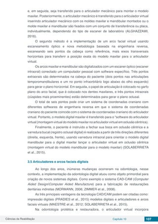 Ciências da Reabilitação Capítulo 10 107
e, em seguida, seja transferido para o articulador mecânico para montar o modelo
maxilar. Posteriormente, o articulador mecânico é transferido para o articulador virtual
inserindo articulador mecânico com os moldes maxilar e mandibular montados ou o
molde maxilar e mandibular são fixados com um conjunto de transferência ou placa,
individualmente, dependendo do tipo de escaner de laboratório (ALGHAZZAWI,
2016).
O segundo método é a implementação de um arco facial virtual usando
escaneamento óptico e nova metodologia baseada na engenharia reversa,
escaneando seis pontos da cabeça como referência, mais eixos transversais
horizontais para transferir a posição exata do modelo maxilar para o articulador
virtual.
Os arcos maxilar e mandibular são digitalizados com um escaner óptico (escaner
intraoral) conectado um computador pessoal com software específico. Três pontos
extraorais são determinados na cabeça do paciente (dois pontos nas articulações
temporomandibulares e um no ponto infraorbitário logo abaixo do olho esquerdo)
para gerar o plano horizontal. Em seguida, o papel de articulação é colocado no garfo
plano do arco facial, que é colocado nos dentes maxilares, e três pontos intraorais
(cúspides mais proeminentes) estão determinados para gerar o plano oclusal.
O total de seis pontos pode criar um sistema de coordenadas craniano com
diferentes softwares de engenharia reversa em que o sistema de coordenadas
craniano do paciente coincide com o sistema de coordenadas craniano do articulador
virtual. Portanto, o modelo digital maxilar é transferido para o “software do articulador
virtual (montagem virtual do modelo maxilar no articulador virtual em oclusão cêntrica).
Finalmente, o paciente é instruído a fechar sua boca em oclusão cêntrica e a
varredura bucal (registro oclusal digital) é realizada a partir de três direções diferentes
(direita, esquerda, frente), usando varredura intraoral para orientar o modelo digital
mandibular para o digital maxilar lançar o articulador virtual em oclusão cêntrica
(montagem virtual do modelo mandibular para o modelo maxilar) (SOLABERRIETA
et al., 2015).
3.5	Articuladores e arcos faciais digitais
Ao longo dos anos, inúmeras mudanças ocorreram na odontologia, nesse
contexto, a implementação da odontologia digital atuou como objeto primordial para
criação de novos sistemas digitais. Como exemplo o sistema CAD-CAM (Computer
Aided Design/Computer Aided Manufacture) para a fabricação de restaurações
dentárias indiretas (MORMANN, 2006; ZIMMER et al., 2008).
As três principais vantagens da tecnologia CAD/CAM podem ser citadas como:
impressão digitais (PRADIES et al., 2015) modelos digitais e articuladores e arcos
faciais virtuais (MAESTRE et al., 2012; SOLABERRIETA et al., 2015).
Na odontologia protética e restauradora, o articulador virtual incorpora
 