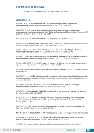 Ciências da Reabilitação Capítulo 10 109
5 | 	CONFLITOS DE INTERESSE
Os autores declaram que não há conflitos de interesse.
REFERÊNCIAS
ALGHAZZAWI, T. F. Advancements in CAD/CAM technology: options for practical
implementation. Journal of prosthodontic research, v. 60, n. 2, p. 72-84, 2016.
ANADIOTI, E. et al. Internal fit of pressed and computer-aided design/computer-aided
manufacturing ceramic crowns made from digital and conventional impressions. The Journal of
prosthetic dentistry, v. 113, n. 4, p. 304-309, 2015.
BISLER, A. et al. The virtual articulator. Int J Comput Dent, n.5, p.06-101, 2002.
CARDOSO, A. C. Oclusão para você e para mim.[2. Impr.].(cap 8 arcada dentaria reduzida-um novo
conceito terapêutico em prótese, pag 217-234) São Paulo: Ed. 2010.
CARVALHO, T. F. et al. Evaluation of the Accuracy of Conventional and Digital Methods of
Obtaining Dental Impressions. Int. J. Odontostomat, v. 12, n. 4, p. 368-375, 2018.
CUNHA, L. F. et al. Fabrication of lithium silicate ceramic veneers with a CAD/CAM approach: a
clinical report of cleidocranial dysplasia.J Prosthet Dent, v.113, n.5,p.355–359, 2015.
FERNANDES NETO, A. J. et al. Montagem de modelos de estudo em articulador classe iii semi-
ajustável-asa. Apostila. Univ. Fed. Uberlândia, p. 124-138, 2005.
GENNARI FILHO H. Articuladores. Rev Odontológica de Araçatuba, v. 28, n.3, p. 46-56, Setembro/
Dezembro, 2007.
GIANNOTTI, L. A. et al. Direct custom-made transfer tray technique of functional impression to
the semiajustable articulator. Revista de Odontologia da Universidade Cidade de São paulo, v. 19,
n. 1, p. 53-60, 2007.
GOVÊA NETTO, E.P.I. Articulador semi-ajustável: Uma avaliação histórica, descrição,
desenvolvimento e utilização clinica. São José do Rio Preto, 2009.
KORDASS, B. Clinical dental CAD/CAM - qualification for tomorrow ́s networked dentistry.
Int J Comput Dent, v.13, p.3-6, 2010.
LAM, W. Y. H. et al. A clinical technique for virtual articulator mounting with naturalhead
position by using calibrated stereo photo grammetry. J Prosthet Dent, Sep 29.pii: S0022-
3913(17)30553-X, 2017.
MAESTRE, F. L. et al. Virtual articulator for the analysis of dental occlusion: an up-date. Med
Oral Patol Oral Cir Bucal, v.17, n.1, p. e160–163, 2012.
MORMANN, W. H. The evolution of the CEREC system. JADA, v.137 (Supplement),p.7S-13S, 2006.
NISHIOKA, R. S.; ALMEIDA, E. E. S. Método de obtenção de registros oclusais em prótese
parcial fixa-revisão da literatura. Brazilian Dental Science, v. 4, n. 2, 2001.
OKESON, J. P. Tratamento Das Desordens Temporomandibulares. Elsevier Brasil, 2008.
 