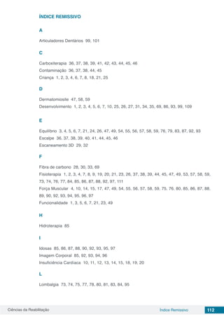 Ciências da Reabilitação 112Índice Remissivo
ÍNDICE REMISSIVO
A
Articuladores Dentários 99, 101
C
Carboxiterapia 36, 37, 38, 39, 41, 42, 43, 44, 45, 46
Contaminação 36, 37, 38, 44, 45
Criança 1, 2, 3, 4, 6, 7, 8, 18, 21, 25
D
Dermatomiosite 47, 58, 59
Desenvolvimento 1, 2, 3, 4, 5, 6, 7, 10, 25, 26, 27, 31, 34, 35, 69, 86, 93, 99, 109
E
Equilíbrio 3, 4, 5, 6, 7, 21, 24, 26, 47, 49, 54, 55, 56, 57, 58, 59, 76, 79, 83, 87, 92, 93
Escalpe 36, 37, 38, 39, 40, 41, 44, 45, 46
Escaneamento 3D 29, 32
F
Fibra de carbono 28, 30, 33, 69
Fisioterapia 1, 2, 3, 4, 7, 8, 9, 19, 20, 21, 23, 26, 37, 38, 39, 44, 45, 47, 49, 53, 57, 58, 59,
73, 74, 76, 77, 84, 85, 86, 87, 88, 92, 97, 111
Força Muscular 4, 10, 14, 15, 17, 47, 49, 54, 55, 56, 57, 58, 59, 75, 76, 80, 85, 86, 87, 88,
89, 90, 92, 93, 94, 95, 96, 97
Funcionalidade 1, 3, 5, 6, 7, 21, 23, 49
H
Hidroterapia 85
I
Idosas 85, 86, 87, 88, 90, 92, 93, 95, 97
Imagem Corporal 85, 92, 93, 94, 96
Insuficiência Cardíaca 10, 11, 12, 13, 14, 15, 18, 19, 20
L
Lombalgia 73, 74, 75, 77, 78, 80, 81, 83, 84, 95
 