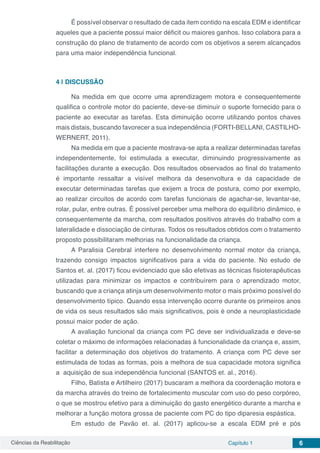 Ciências da Reabilitação Capítulo 1 6
É possível observar o resultado de cada item contido na escala EDM e identificar
aqueles que a paciente possui maior déficit ou maiores ganhos. Isso colabora para a
construção do plano de tratamento de acordo com os objetivos a serem alcançados
para uma maior independência funcional.
4 | 	DISCUSSÃO
Na medida em que ocorre uma aprendizagem motora e consequentemente
qualifica o controle motor do paciente, deve-se diminuir o suporte fornecido para o
paciente ao executar as tarefas. Esta diminuição ocorre utilizando pontos chaves
mais distais, buscando favorecer a sua independência (FORTI-BELLANI, CASTILHO-
WERNERT, 2011).
Na medida em que a paciente mostrava-se apta a realizar determinadas tarefas
independentemente, foi estimulada a executar, diminuindo progressivamente as
facilitações durante a execução. Dos resultados observados ao final do tratamento
é importante ressaltar a visível melhora da desenvoltura e da capacidade de
executar determinadas tarefas que exijem a troca de postura, como por exemplo,
ao realizar circuitos de acordo com tarefas funcionais de agachar-se, levantar-se,
rolar, pular, entre outras. É possível perceber uma melhora do equilíbrio dinâmico, e
consequentemente da marcha, com resultados positivos através do trabalho com a
lateralidade e dissociação de cinturas. Todos os resultados obtidos com o tratamento
proposto possibilitaram melhorias na funcionalidade da criança.
A Paralisia Cerebral interfere no desenvolvimento normal motor da criança,
trazendo consigo impactos significativos para a vida do paciente. No estudo de
Santos et. al. (2017) ficou evidenciado que são efetivas as técnicas fisioterapêuticas
utilizadas para minimizar os impactos e contribuírem para o aprendizado motor,
buscando que a criança atinja um desenvolvimento motor o mais próximo possível do
desenvolvimento típico. Quando essa intervenção ocorre durante os primeiros anos
de vida os seus resultados são mais significativos, pois é onde a neuroplasticidade
possui maior poder de ação.
A avaliação funcional da criança com PC deve ser individualizada e deve-se
coletar o máximo de informações relacionadas à funcionalidade da criança e, assim,
facilitar a determinação dos objetivos do tratamento. A criança com PC deve ser
estimulada de todas as formas, pois a melhora de sua capacidade motora significa
a aquisição de sua independência funcional (SANTOS et. al., 2016).
Filho, Batista e Artilheiro (2017) buscaram a melhora da coordenação motora e
da marcha através do treino de fortalecimento muscular com uso do peso corpóreo,
o que se mostrou efetivo para a diminuição do gasto energético durante a marcha e
melhorar a função motora grossa de paciente com PC do tipo diparesia espástica.
Em estudo de Pavão et. al. (2017) aplicou-se a escala EDM pré e pós
 