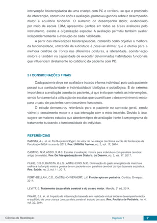 Ciências da Reabilitação Capítulo 1 7
intervenção fisioterapêutica de uma criança com PC e verificou-se que o protocolo
de intervenção, construído após a avaliação, promoveu ganhos sobre o desempenho
motor e equilíbrio funcional. O aumento do desempenho motor, evidenciado
por meio da escala EDM, apresentou ganhos em todas as áreas avaliadas pelo
instrumento, exceto a organização espacial. A avaliação permitiu também avaliar
independentemente a evolução de cada habilidade.
A partir das intervenções fisioterapêuticas, contendo como objetivo a melhora
da funcionalidade, utilizando da ludicidade é possível afirmar que é efetiva para a
melhora controle de tronco nas diferentes posturas, a lateralidade, coordenação
motora e também na capacidade de executar determinadas habilidades funcionais
que influenciam diretamente no cotidiano do paciente com PC.
5 | 	CONSIDERAÇÕES FINAIS
Cada paciente deve ser avaliado e tratado e forma individual, pois cada paciente
possui sua particularidade e individualidade biológica e psicológica. É de extrema
importância a avaliação correta do paciente, já que é ela que norteia as intervenções,
sendo fundamental a utilização de escalas que quantificam o desenvolvimento motor
para o caso de pacientes com desordens funcionais.
O estudo demonstrou relevância para o paciente no contexto geral, sendo
visível o crescimento motor e a sua interação com o meio inserido. Devido à isso,
sugere-se maiores estudos que abordem tipos de avaliação frente à um programa de
tratamento buscando a funcionalidade do indivíduo.
REFERÊNCIAS
BATISTA, A.J. et. al. Perfil epidemiológico do setor de neurologia da clínica escola de fisioterapia da
Faculdade INGÁ no ano de 2013. Rev. UNINGÁ Review, no. 2, vol. 17, 2014.
CASTRO, N.M; ASSIS, S.M.B. Escalas d avaliação motora para indivíduos com paralisia cerebral:
artigo de revisão. Rev. De Pós-graduação em Disturb. do Desenv, no. 2, vol. 17, 2017.
FILHO, C.S.C; BATISTA, G.L.S.; ARTILHEIRO, M.C. Diminuição do gasto energético da marcha e
melhora da função motora grossa de um paciente com paralisia cerebral do tipo diparesia espástica.
Rev. Saúde, no. 2, vol. 11, 2017.
FORTI-BELLANI, C.D.; CASTILHO-WERNERT, L.V. Fisioterapia em pediatria. Curitiba: Omnipax;
2011.
LEVITT, S. Tratamento da paralisia cerebral e do atraso motor. Manole, 5ª ed, 2014.
PAVÃO, S.L. et. al. Impacto de intervenção baseada em realidade virtual sobre o desempenho motor
e equilíbrio de uma criança com paralisia cerebral: estudo de caso. Rev. Paulista de Pediatria, no. 4,
vol. 32, 2014.
 