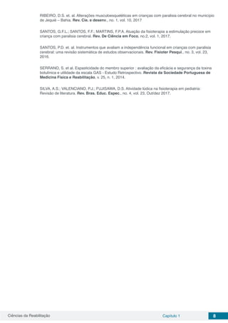 Ciências da Reabilitação Capítulo 1 8
RIBEIRO, D.S. et. al. Alterações musculoesqueléticas em crianças com paralisia cerebral no município
de Jequié – Bahia. Rev. Cie. e desenv., no. 1, vol. 10, 2017
SANTOS, G.F.L.; SANTOS, F.F.; MARTINS, F.P.A. Atuação da fisioterapia a estimulação precoce em
criança com paralisia cerebral. Rev. De Ciência em Foco, no.2, vol. 1, 2017.
SANTOS, P.D. et. al. Instrumentos que avaliam a independência funcional em crianças com paralisia
cerebral: uma revisão sistemática de estudos observacionais. Rev. Fisioter Pesqui., no. 3, vol. 23,
2016.
SERRANO, S. et al. Espasticidade do membro superior : avaliação da eficácia e segurança da toxina
botulínica e utilidade da escala GAS - Estudo Retrospectivo. Revista da Sociedade Portuguesa de
Medicina Física e Reabilitação, v. 25, n. 1, 2014.
SILVA, A.S.; VALENCIANO, P.J.; FUJISAWA, D.S. Atividade lúdica na fisioterapia em pediatria:
Revisão de literatura. Rev. Bras. Educ. Espec., no. 4, vol. 23, Out/dez 2017.
 
