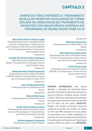 Ciências da Reabilitação Capítulo 2 9
EXERCÍCIO FÍSICO AERÓBICO E TREINAMENTO
MUSCULAR RESISTIDO REALIZADOS DE FORMA
ISOLADA OU ASSOCIADOS NO TRATAMENTO DE
PACIENTES COM INSUFICIÊNCIA CARDÍACA EM
PROGRAMAS DE REABILITAÇÃO FASE II E III
CAPÍTULO 2
Maria Áurea Catarina Passos Lopes
Fisioterapeuta pelo Centro Universitário Estácio
do Ceará. Pós-graduada em Terapia Intensiva
pela Faculdade do Vale do Rio Verde (UNINCOR)
e em Fisioterapia Respiratória e Cardiovascular
pela Faculdade Inspirar
Fortaleza-CE
Amanda Taís Pereira da Silva Rodrigues
Fisioterapeuta pela Faculdade Maurício de
Nassau. Pós-graduanda em Fisioterapia Intensiva
pela Faculdade Inspirar
Fortaleza-CE
Alessandra Maia Furtado Figueiredo
Fsioterapeuta pela Universidade de Fortaleza
(UNIFOR). Mestre em Ciências Médico-cirúrgicas
pela Universidade Federal do Ceará (UFC)
Fortaleza-CE
Jacira de Menezes Gomes
Fisioterapeuta pela Faculdade Maurício de
Nassau
Fortaleza-CE
Raila da Silva Sousa
Fisioterapeuta pela Faculdade Maurício de
Nassau
Fortaleza-CE
Jamille Nancy Urbano da Costa
Fisioterapeuta pelo Centro Universitário Estácio
do Ceará. Pós-graduação em Terapia Intensiva
pelo Centro Universitário Farias Brito
Fortaleza-CE
Romênia Nogueira Cavalcante
Fisioterapeuta pela Faculdade Pitágoras
Fortaleza-CE
Maria das Graças Silva
Fisioterapeuta pela Faculdade Maurício de
Nassau
Fortaleza-CE
Sâmia Maria dos Santos Alves
Fisioterapeuta pelo Centro Universitário Estácio
do Ceará. Pós-graduação em Terapia Intensiva
pelo Centro Universitário Farias Brito
Fortaleza-CE
Priscila Souza Costa
Fisioterapeuta pela Universidade de Fortaleza
(UNIFOR). Pós-Graduanda em Terapia Intensiva
pela Faculdade Inspirar
Fortaleza-Ce
RESUMO: INTRODUÇÃO: Nas últimas
décadas, a realização dos exercícios físicos
tem sido incentivada em pacientes cardíacos na
busca de melhores condições sociais, mentais
e físicas. Todavia as instruções para realização
de programas de treinamento físico em paciente
com IC ainda não são claras. OBJETIVO:
Realizar uma revisão da literatura acerca da
existência de estudos que avaliem os efeitos
do TFA e do TMR realizados de forma isolada
ou associados como medida terapêutica em
pacientes com IC com classe funcional (NYHA) I
e II participantes de Programas de Reabilitação
Cardíaca (PRC) nas fases II e III. MÉTODOS:
 