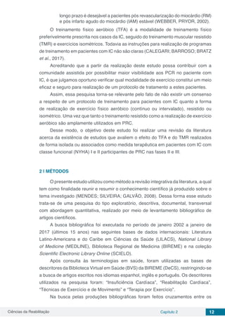 Ciências da Reabilitação Capítulo 2 12
longo prazo é desejável a pacientes pós revascularização do miocárdio (RM)
e pós infarto agudo do miocárdio (IAM) estável (WEBBER, PRYOR, 2002).
O treinamento físico aeróbico (TFA) é a modalidade de treinamento físico
preferivelmente prescrita nos casos da IC, seguido do treinamento muscular resistido
(TMR) e exercícios isométricos. Todavia as instruções para realização de programas
de treinamento em pacientes com IC não são claras (CALEGARI; BARROSO; BRATZ
et al., 2017).
Acreditando que a partir da realização deste estudo possa contribuir com a
comunidade assistida por possibilitar maior visibilidade aos PCR no paciente com
IC, é que julgamos oportuno verificar qual modalidade de exercício constitui um meio
eficaz e seguro para realização de um protocolo de tratamento a estes pacientes.
Assim, essa pesquisa torna-se relevante pelo fato de não existir um consenso
a respeito de um protocolo de treinamento para pacientes com IC quanto a forma
de realização de exercício físico aeróbico (contínuo ou intervalado), resistido ou
isométrico. Uma vez que tanto o treinamento resistido como a realização de exercício
aeróbico são amplamente utilizados em PRC.
Desse modo, o objetivo deste estudo foi realizar uma revisão da literatura
acerca da existência de estudos que avaliem o efeito do TFA e do TMR realizados
de forma isolada ou associados como medida terapêutica em pacientes com IC com
classe funcional (NYHA) I e II participantes de PRC nas fases II e III.
2 | 	MÉTODOS
O presente estudo utilizou como método a revisão integrativa da literatura, a qual
tem como finalidade reunir e resumir o conhecimento científico já produzido sobre o
tema investigado (MENDES; SILVEIRA; GALVÃO, 2008). Dessa forma esse estudo
trata-se de uma pesquisa do tipo exploratório, descritiva, documental, transversal
com abordagem quantitativa, realizado por meio de levantamento bibliográfico de
artigos científicos.
A busca bibliográfica foi executada no período de janeiro 2002 a janeiro de
2017 (últimos 15 anos) nas seguintes bases de dados internacionais: Literatura
Latino-Americana e do Caribe em Ciências da Saúde (LILACS), National Library
of Medicine (MEDLINE), Biblioteca Regional de Medicina (BIREME) e na coleção
Scientific Electronic Library Online (SCIELO).
Após consulta às terminologias em saúde, foram utilizadas as bases de
descritores da Biblioteca Virtual em Saúde (BVS) da BIREME (DeCS), restringindo-se
a busca de artigos escritos nos idiomas espanhol, inglês e português. Os descritores
utilizados na pesquisa foram: “Insuficiência Cardíaca”, “Reabilitação Cardíaca”,
“Técnicas de Exercício e de Movimento” e “Terapia por Exercício”.
Na busca pelas produções bibliográficas foram feitos cruzamentos entre os
 