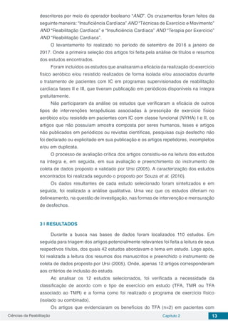 Ciências da Reabilitação Capítulo 2 13
descritores por meio do operador booleano “AND”. Os cruzamentos foram feitos da
seguinte maneira: “Insuficiência Cardíaca” AND “Técnicas de Exercício e Movimento”
AND “Reabilitação Cardíaca” e “Insuficiência Cardíaca” AND “Terapia por Exercício”
AND “Reabilitação Cardíaca”.
O levantamento foi realizado no período de setembro de 2016 a janeiro de
2017. Onde a primeira seleção dos artigos foi feita pela análise de títulos e resumos
dos estudos encontrados.
Foram incluídos os estudos que analisaram a eficácia da realização do exercício
físico aeróbico e/ou resistido realizados de forma isolada e/ou associados durante
o tratamento de pacientes com IC em programas supervisionados de reabilitação
cardíaca fases II e III, que tiveram publicação em periódicos disponíveis na íntegra
gratuitamente.
Não participaram da análise os estudos que verificaram a eficácia de outros
tipos de intervenções terapêuticas associadas à prescrição de exercício físico
aeróbico e/ou resistido em pacientes com IC com classe funcional (NYHA) I e II, os
artigos que não possuíam amostra composta por seres humanos, teses e artigos
não publicados em periódicos ou revistas científicas, pesquisas cujo desfecho não
foi declarado ou explicitado em sua publicação e os artigos repetidores, incompletos
e/ou em duplicata.
O processo de avaliação crítica dos artigos consistiu-se na leitura dos estudos
na íntegra e, em seguida, em sua avaliação e preenchimento do instrumento de
coleta de dados proposto e validado por Ursi (2005). A caracterização dos estudos
encontrados foi realizada segundo o proposto por Souza et al. (2010).
Os dados resultantes de cada estudo selecionado foram sintetizados e em
seguida, foi realizada a análise qualitativa. Uma vez que os estudos diferiam no
delineamento, na questão de investigação, nas formas de intervenção e mensuração
de desfechos.
3 | 	RESULTADOS
Durante a busca nas bases de dados foram localizados 110 estudos. Em
seguida para triagem dos artigos potencialmente relevantes foi feita a leitura de seus
respectivos títulos, dos quais 42 estudos abordavam o tema em estudo. Logo após,
foi realizada a leitura dos resumos dos manuscritos e preenchido o instrumento de
coleta de dados proposto por Ursi (2005). Onde, apenas 12 artigos corresponderam
aos critérios de inclusão do estudo.
Ao analisar os 12 estudos selecionados, foi verificada a necessidade da
classificação de acordo com o tipo de exercício em estudo (TFA, TMR ou TFA
associado ao TMR) e a forma como foi realizado o programa de exercício físico
(isolado ou combinado).
Os artigos que evidenciaram os benefícios do TFA (n=2) em pacientes com
 
