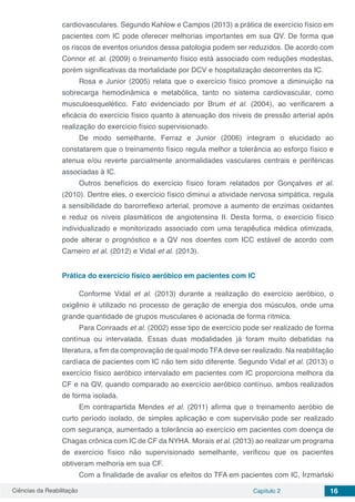 Ciências da Reabilitação Capítulo 2 16
cardiovasculares. Segundo Kahlow e Campos (2013) a prática de exercício físico em
pacientes com IC pode oferecer melhorias importantes em sua QV. De forma que
os riscos de eventos oriundos dessa patologia podem ser reduzidos. De acordo com
Connor et. al. (2009) o treinamento físico está associado com reduções modestas,
porém significativas da mortalidade por DCV e hospitalização decorrentes da IC.
Rosa e Junior (2005) relata que o exercício físico promove a diminuição na
sobrecarga hemodinâmica e metabólica, tanto no sistema cardiovascular, como
musculoesquelético. Fato evidenciado por Brum et al. (2004), ao verificarem a
eficácia do exercício físico quanto à atenuação dos níveis de pressão arterial após
realização do exercício físico supervisionado.
De modo semelhante, Ferraz e Junior (2006) integram o elucidado ao
constatarem que o treinamento físico regula melhor a tolerância ao esforço físico e
atenua e/ou reverte parcialmente anormalidades vasculares centrais e periféricas
associadas à IC.
Outros benefícios do exercício físico foram relatados por Gonçalves et al.
(2010). Dentre eles, o exercício físico diminui a atividade nervosa simpática, regula
a sensibilidade do barorreflexo arterial, promove a aumento de enzimas oxidantes
e reduz os níveis plasmáticos de angiotensina II. Desta forma, o exercício físico
individualizado e monitorizado associado com uma terapêutica médica otimizada,
pode alterar o prognóstico e a QV nos doentes com ICC estável de acordo com
Carneiro et al. (2012) e Vidal et al. (2013).
Prática do exercício físico aeróbico em pacientes com IC
Conforme Vidal et al. (2013) durante a realização do exercício aeróbico, o
oxigênio é utilizado no processo de geração de energia dos músculos, onde uma
grande quantidade de grupos musculares é acionada de forma rítmica.
Para Conraads et al. (2002) esse tipo de exercício pode ser realizado de forma
contínua ou intervalada. Essas duas modalidades já foram muito debatidas na
literatura, a fim da comprovação de qual modo TFAdeve ser realizado. Na reabilitação
cardíaca de pacientes com IC não tem sido diferente. Segundo Vidal et al. (2013) o
exercício físico aeróbico intervalado em pacientes com IC proporciona melhora da
CF e na QV, quando comparado ao exercício aeróbico contínuo, ambos realizados
de forma isolada.
Em contrapartida Mendes et al. (2011) afirma que o treinamento aeróbio de
curto período isolado, de simples aplicação e com supervisão pode ser realizado
com segurança, aumentado a tolerância ao exercício em pacientes com doença de
Chagas crônica com IC de CF da NYHA. Morais et al. (2013) ao realizar um programa
de exercício físico não supervisionado semelhante, verificou que os pacientes
obtiveram melhoria em sua CF.
Com a finalidade de avaliar os efeitos do TFA em pacientes com IC, Irzmański
 