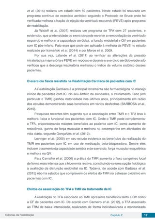 Ciências da Reabilitação Capítulo 2 17
et al. (2014) realizou um estudo com 69 pacientes. Neste estudo foi realizado um
programa contínuo de exercício aeróbico seguindo o Protocolo de Bruce onde foi
verificada melhora a fração de ejeção do ventrículo esquerdo (FEVE) após programa
de reabilitação.
Já Wisloff et al. (2007) realizou um programa de TFA com 27 pacientes, e
evidenciou que a intensidade do exercício pode reverter a remodelação do ventrículo
esquerdo e melhorar a capacidade aeróbica, a função endotelial e QV em pacientes
com IC pós-infarto. Fato esse que pode ser aplicado à melhora da FEVE no estudo
realizado por Irzmański et al. (2014) e por Moroe et al. 2009.
Por sua vez, Lalande et al. (2011) ao verificar as alterações da pressão
intratorácica inspiratória e FEVE em repouso e durante o exercício aeróbio moderado
verificou que a descarga inspiratória melhorou o índice de volume sistólico desses
pacientes.
O exercício físico resistido na Reabilitação Cardíaca de pacientes com IC
A Reabilitação Cardíaca é a principal ferramenta não farmacológica no manejo
clínico de pacientes com IC. No seu âmbito de atividades, o treinamento físico (em
particular o TMR) ganhou notoriedade nos últimos anos, principalmente em razão
dos estudos demonstrando seus benefícios em vários desfechos (BARBOSA et al.,
2015).
Pesquisas recentes têm sugerido que a associação entre TMR e o TFA leva à
melhora física e funcional dos pacientes com IC. Onde o TMR pode complementar
o TFA, proporcionando maiores benefícios ao paciente com IC, como aumento de
resistência, ganho de força muscular e melhora no desempenho em atividades de
vida diária, segundo Gonçalves et al. (2012).
Levinger et al. (2005) em seu estudo evidencia os benefícios da realização do
TMR em pacientes com IC em uso de medicação beta-bloqueadora. Dentre eles
incluem o aumento da capacidade aeróbia e de exercício, força muscular esquelética
e melhora na QV.
Para Carvalho et al. (2006) a prática do TMR aumenta o ﬂuxo sanguíneo local
de forma mais intensa que a hiperemia reativa, constituindo-se uma opção ﬁsiológica
à avaliação da disfunção endotelial na IC. Todavia, de acordo com Barbosa et al.
(2015) não há estudos que comprovem os efeitos do TMR no estresse oxidativo em
pacientes com IC.
Efeitos da associação do TFA e TMR no tratamento da IC
A realização do TFA associado ao TMR apresenta benefícios tanto a QV como
a CF de pacientes com IC. De acordo com Carneiro et al. (2012), o TFA associado
ao TRM de baixa intensidade, realizados de forma individualizada e monitorizada
 