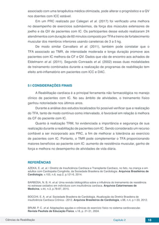 Ciências da Reabilitação Capítulo 2 18
associado com uma terapêutica médica otimizada, pode alterar o prognóstico e a QV
nos doentes com ICC estável.
Em um PRC realizado por Calegari et al. (2017) foi verificado uma melhora
no desempenho de exercícios submáximos, da força dos músculos extensores de
joelho e da QV de pacientes com IC. Os participantes desse estudo realizaram 24
atendimentos com duração de 60 minutos composto por TFAe treino de fortalecimento
muscular dos membros inferiores usando caneleiras de 3 a 5 kg.
De modo similar Carvallaro et al. (2011), também pode constatar que o
TFA associado ao TMR, de intensidade moderada e longa duração promove aos
pacientes com IC melhora da CF e QV. Dados que vão de encontro aos achados de
Eldelmann et al. (2011). Segundo Conraads et al. (2002) essas duas modalidades
de treinamento combinados durante a realização de programas de reabilitação tem
efeito anti-inflamatório em pacientes com ICC e DAC.
5 | 	CONSIDERAÇÕES FINAIS
A Reabilitação cardíaca é a principal ferramenta não farmacológica no manejo
clínico de pacientes com IC. No seu âmbito de atividades, o treinamento físico
ganhou notoriedade nos últimos anos.
Durante a análise dos estudos localizados foi possível verificar que a realização
do TFA, tanto de modo contínuo como intervalado, é favorável em relação à melhora
da CF do paciente com IC.
Quanto à realização TRM, foi evidenciada a importância e segurança de sua
realização durante a reabilitação de pacientes com IC. Sendo considerado um recurso
confiável a ser incorporado aos PRC, a fim de melhorar a tolerância ao exercício
de pacientes com IC. Portanto, o TMR pode complementar o TFA proporcionando
maiores benefícios ao paciente com IC: aumento de resistência muscular, ganho de
força e melhora no desempenho de atividades de vida diária.
REFERÊNCIAS
AZEKA, E. et. al. I Diretriz de Insuficiência Cardíaca e Transplante Cardíaco, no feto, na criança e em
adultos com Cardiopatia Congênita, da Sociedade Brasileira de Cardiologia. Arquivos Brasileiros de
Cardiologia, v.103, n.6, sup.2, p.121-6, 2014.
BARBOSA, N. B. H. et al. Uma revisão bibliográfica sobre a influência do treinamento de resistência
no estresse oxidativo em indivíduos com insuficiência cardíaca. Arquivos Catarinenses de
Medicina, v.44, n.3, p.78-87, 2015.
BOCCHI, E. A. et al. Sociedade Brasileira de Cardiologia. Atualização da Diretriz Brasileira de
insuficiência Cardíaca Crônica - 2012. Arquivos Brasileiros de Cardiologia, v.98, n.4, p.1-33, 2012.
BRUM, P. C. et al. Adaptações agudas e crônicas do exercício físico no sistema cardiovascular.
Revista Paulista de Educação Física, v.18, p. 21-31, 2004.
 