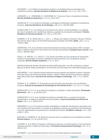 Ciências da Reabilitação Capítulo 2 19
CALEGARI, L. et al. Efeitos do treinamento aeróbico e do fortalecimento em pacientes com
insuficiência cardíaca. Revista Brasileira de Medicina do Esporte, v.23, n.2, p. 123-7, 2017.
CARNEIRO, J. C.; VERISSIMO, R.; VERISSIMO, M. T. Exercício Físico e Insuficiência Cardíaca.
Revista de Medicina Desportiva, v.3, n.5, p. 25-8, 2012.
CARVALHO, R. T. et al. Exercício Resistido na Avaliação da Disfunção Endotelial na Insuficiência
Cardíaca. Arquivos Brasileiros de Cardiologia, v.86, n.6, p. 459-465 2006.
CARVALLARO, K. S. et al. Efeitos do treinamento físico sobre a morbimortalidade e a qualidade
de vida em pacientes com insuficiência cardíaca: sugestão de um programa abrangente. Revista
Brasileira de Ciências da Saúde, v.9, n.30, p. 47-54, 2011.
CONNOR, C. M. O.; WHELLAN, D. J.; LEE, L. L. Efficacy and Safety of Exercise Training in Patients
with Chronic Heart Failure: HF-ACTION Randomized Controlled Trial FREE.JAMA, v.301, n.14, p.
1439-50, 2009.
CONRAADS, V. M. et al. Combined endurance/resistance training reduces plasma TNF-α receptor
levels in patients with chronic heart failure and coronary arterydisease. European Heart Journal, v.23,
n.23, p. 1854-60, 2002.
CRUZ, J. B.; MATOS, J. C.; SILVA, C. T. M. Estudo dos efeitos de doze semanas de treinamento
aeróbico na capacidade funcional e qualidade de vida de pessoas com insuficiência cardíaca
moderada. Revista Didática Sistêmica, p. 14-17, 2015.
DATASUS [Internet]. Brasília: Ministério da Saúde (BR) [cited 2011 mar 30]. Indicadores e Dados
Básicos do Brasil. Dados acessados 27 de novembro de 2016.Disponível: http://tabnet.datasus.gov.br.
EDELMANN, F. et al. Exercise training improves exercise capacity and diastolic function in patients
with heart failure with preserved ejection fraction: results of theex-dhf (exercise training in diastolic
heart failure) pilot study. Journal of the American College of Cardiology, v.58, n.17, p.1780-91,
2011.
FERRAZ, A. S.; JUNIOR, P. Y. Prescrição do exercício físico para pacientes com Insuficiência
Cardíaca. Revista da Sociedade de Cardiologia do Rio Grande do Sul, v.15, n.9, p.1-13, 2006.
GONÇALVES, A. C. C. R. et al. Exercício resistido no cardiopata: revisão sistemática. Fisioterapia
Movimento, v.25, n.1, p.195-205, 2012.
GONÇALVES, R. A. S. et al. Insuficiência cardíaca e atividade física: o aumento de enzimas
antioxidantes e a melhora da atividade nervosa simpática. Arquivos Brasileiros de Ciência da
Saúde, v.35, n. 3, p. 225-30, 2010.
IRZMAŃSKI, R, et al. The impact of cardiac rehabilitation on selected hemodynamic parameters and
risk in patients with heart failure. O impacto da reabilitação cardíaca nos parâmetros hemodinâmicos
e de risco selecionados em pacientes com insuficiência cardíaca. Pol Merkur Lekarski, v.37, n.220,
p.206-11, 2014.
KAHLOW, D.; CAMPOS, R. Os efeitos do exercício físico nos pacientes com Insuficiência Cardíaca.
Revista Inspirar, v.5, n.6, p.25-28, 2013.
LALANDE, S. et al. Effect of changes in intrathoracic pressure on cardiac function at rest and during
moderate exercise in health and heart failure. The Authors Experimental Physiology, v.97. n.2, p.
248-56, 2011.
LEVINGER, I. et al. Resistente training for chronic heart failure patients on beta blocker
 