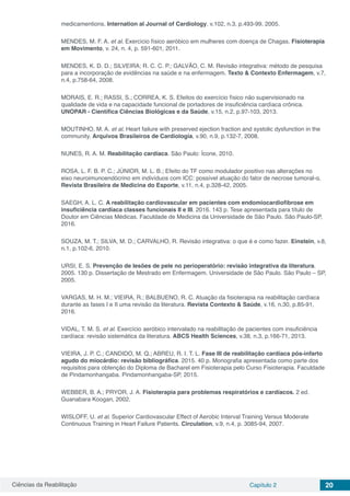 Ciências da Reabilitação Capítulo 2 20
medicamentions. Internation al Journal of Cardiology. v.102, n.3, p.493-99, 2005.
MENDES, M. F. A. et al. Exercício físico aeróbico em mulheres com doença de Chagas. Fisioterapia
em Movimento, v. 24, n. 4, p. 591-601, 2011.
MENDES, K. D. D.; SILVEIRA; R. C. C. P.; GALVÃO, C. M. Revisão integrativa: método de pesquisa
para a incorporação de evidências na saúde e na enfermagem. Texto & Contexto Enfermagem, v.7,
n.4, p.758-64, 2008.
MORAIS, E. R.; RASSI, S.; CORREA, K. S. Efeitos do exercício físico não supervisionado na
qualidade de vida e na capacidade funcional de portadores de insuficiência cardíaca crônica.
UNOPAR - Científica Ciências Biológicas e da Saúde, v.15, n.2, p.97-103, 2013.
MOUTINHO, M. A. et al. Heart failure with preserved ejection fraction and systolic dysfunction in the
community. Arquivos Brasileiros de Cardiologia, v.90, n.9, p.132-7, 2008.
NUNES, R. A. M. Reabilitação cardíaca. São Paulo: Ícone, 2010.
ROSA, L. F. B. P. C.; JÚNIOR, M. L. B.; Efeito do TF como modulador positivo nas alterações no
eixo neuroimunoendócrino em indivíduos com ICC: possível atuação do fator de necrose tumoral-α.
Revista Brasileira de Medicina do Esporte, v.11, n.4, p.328-42, 2005.
SAEGH, A. L. C. A reabilitação cardiovascular em pacientes com endomiocardiofibrose em
insuficiência cardíaca classes funcionais II e III. 2016. 143 p. Tese apresentada para título de
Doutor em Ciências Médicas. Faculdade de Medicina da Universidade de São Paulo. São Paulo-SP,
2016.
SOUZA, M. T.; SILVA, M. D.; CARVALHO, R. Revisão integrativa: o que é e como fazer. Einstein, v.8,
n.1, p.102-6, 2010.
URSI, E. S. Prevenção de lesões de pele no perioperatório: revisão integrativa da literatura.
2005. 130 p. Dissertação de Mestrado em Enfermagem. Universidade de São Paulo. São Paulo – SP,
2005.
VARGAS, M. H. M.; VIEIRA, R.; BALBUENO, R. C. Atuação da fisioterapia na reabilitação cardíaca
durante as fases I e II uma revisão da literatura. Revista Contexto & Saúde, v.16, n.30, p.85-91,
2016.
VIDAL, T. M. S. et al. Exercício aeróbico intervalado na reabilitação de pacientes com insuficiência
cardíaca: revisão sistemática da literatura. ABCS Health Sciences, v.38, n.3, p.166-71, 2013.
VIEIRA, J. P. C.; CANDIDO, M. Q.; ABREU, R. I. T. L. Fase III de reabilitação cardíaca pós-infarto
agudo do miocárdio: revisão bibliográfica. 2015. 40 p. Monografia apresentada como parte dos
requisitos para obtenção do Diploma de Bacharel em Fisioterapia pelo Curso Fisioterapia. Faculdade
de Pindamonhangaba. Pindamonhangaba-SP, 2015.
WEBBER, B. A.; PRYOR, J. A. Fisioterapia para problemas respiratórios e cardíacos. 2 ed.
Guanabara Koogan, 2002.
WISLOFF, U. et al. Superior Cardiovascular Effect of Aerobic Interval Training Versus Moderate
Continuous Training in Heart Failure Patients. Circulation, v.9, n.4, p. 3085-94, 2007.
 