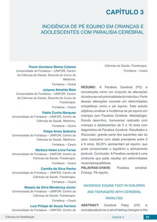 Ciências da Reabilitação Capítulo 3 21
INCIDÊNCIA DE PÉ EQUINO EM CRIANÇAS E
ADOLESCENTES COM PARALISIA CEREBRAL
CAPÍTULO 3
Paulo Giordano Baima Colares
Universidade de Fortaleza – UNIFOR, Centro
de Ciências da Saúde, Docente do Curso de
Medicina.
Fortaleza – Ceará
Julyana Almeida Maia
Universidade de Fortaleza – UNIFOR, Centro
de Ciências da Saúde, Docente do Curso de
Fisioterapia.
Fortaleza – Ceará
Pablo Cunha Marques
Universidade de Fortaleza – UNIFOR, Centro de
Ciências da Saúde, Medicina.
Fortaleza – Ceará
Felipe Alves Sobreira
Universidade de Fortaleza – UNIFOR, Centro de
Ciências da Saúde, Medicina.
Fortaleza – Ceará
Bárbara Helen Lima Farias
Universidade de Fortaleza – UNIFOR, Centro de
Ciências da Saúde, Fisioterapia.
Fortaleza – Ceará
Camilla da Silva Penha
Universidade de Fortaleza – UNIFOR, Centro de
Ciências da Saúde, Fisioterapia.
Fortaleza – Ceará
Moesio da Silva Mendonça Júnior
Universidade de Fortaleza – UNIFOR, Centro de
Ciências da Saúde, Fisioterapia.
Fortaleza – Ceará
Luiz Philipe de Souza Ferreira
Universidade de Fortaleza – UNIFOR, Centro de
Ciências da Saúde, Fisioterapia.
Fortaleza – Ceará
RESUMO: A Paralisia Cerebral (PC) é
conceituada como um conjunto de alterações
duradourasnafuncionalidadedoindivíduo.Parte
dessas alterações consiste em deformidades
ortopédicas como o pé equino. Este estudo
objetivou analisar a incidência de pé equino em
crianças com Paralisia Cerebral. Metodologia:
Estudo descritivo, transversal realizado com
crianças e adolescentes de 2 a 16 anos com
diagnóstico de Paralisia Cerebral. Resultados e
Discussão: grande parte dos pacientes são do
sexo masculino com idade prevalente entre 2
e 6 anos. 56,25% apresentam pé equino, que
pode comprometer o equilíbrio e alinhamento
postural. Conclusão: A Paralisia cerebral é uma
síndrome que pode resultar em deformidades
musculoesqueléticas.
PALAVRAS-CHAVE: Paralisia cerebral.
Criança. Pé equino.
INCIDENCE EQUINE FOOT IN CHILDREN
AND TEENAGERS WITH CEREBRAL
PARALYSIS
ABSTRACT: Cerebral Palsy (CP) is
conceptualized as a set of lasting changes in the
 