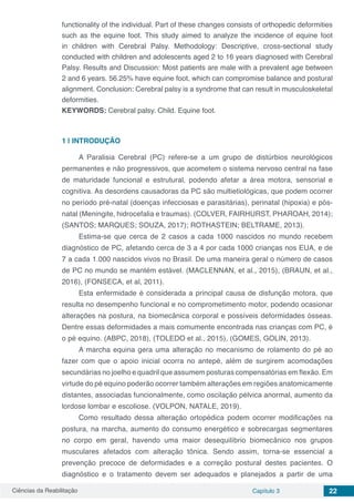 Ciências da Reabilitação Capítulo 3 22
functionality of the individual. Part of these changes consists of orthopedic deformities
such as the equine foot. This study aimed to analyze the incidence of equine foot
in children with Cerebral Palsy. Methodology: Descriptive, cross-sectional study
conducted with children and adolescents aged 2 to 16 years diagnosed with Cerebral
Palsy. Results and Discussion: Most patients are male with a prevalent age between
2 and 6 years. 56.25% have equine foot, which can compromise balance and postural
alignment. Conclusion: Cerebral palsy is a syndrome that can result in musculoskeletal
deformities.
KEYWORDS: Cerebral palsy. Child. Equine foot.
1 | 	INTRODUÇÃO
A Paralisia Cerebral (PC) refere-se a um grupo de distúrbios neurológicos
permanentes e não progressivos, que acometem o sistema nervoso central na fase
de maturidade funcional e estrutural, podendo afetar a área motora, sensorial e
cognitiva. As desordens causadoras da PC são multietiológicas, que podem ocorrer
no período pré-natal (doenças infecciosas e parasitárias), perinatal (hipoxia) e pós-
natal (Meningite, hidrocefalia e traumas). (COLVER, FAIRHURST, PHAROAH, 2014);
(SANTOS; MARQUES; SOUZA, 2017); ROTHASTEIN; BELTRAME, 2013).
Estima-se que cerca de 2 casos a cada 1000 nascidos no mundo recebem
diagnóstico de PC, afetando cerca de 3 a 4 por cada 1000 crianças nos EUA, e de
7 a cada 1.000 nascidos vivos no Brasil. De uma maneira geral o número de casos
de PC no mundo se mantém estável. (MACLENNAN, et al., 2015), (BRAUN, et al.,
2016), (FONSECA, et al, 2011).
Esta enfermidade é considerada a principal causa de disfunção motora, que
resulta no desempenho funcional e no comprometimento motor, podendo ocasionar
alterações na postura, na biomecânica corporal e possíveis deformidades ósseas.
Dentre essas deformidades a mais comumente encontrada nas crianças com PC, é
o pé equino. (ABPC, 2018), (TOLEDO et al., 2015), (GOMES, GOLIN, 2013).
A marcha equina gera uma alteração no mecanismo de rolamento do pé ao
fazer com que o apoio inicial ocorra no antepé, além de surgirem acomodações
secundárias no joelho e quadril que assumem posturas compensatórias em flexão. Em
virtude do pé equino poderão ocorrer também alterações em regiões anatomicamente
distantes, associadas funcionalmente, como oscilação pélvica anormal, aumento da
lordose lombar e escoliose. (VOLPON, NATALE, 2019).
Como resultado dessa alteração ortopédica podem ocorrer modificações na
postura, na marcha, aumento do consumo energético e sobrecargas segmentares
no corpo em geral, havendo uma maior desequilíbrio biomecânico nos grupos
musculares afetados com alteração tônica. Sendo assim, torna-se essencial a
prevenção precoce de deformidades e a correção postural destes pacientes. O
diagnóstico e o tratamento devem ser adequados e planejados a partir de uma
 